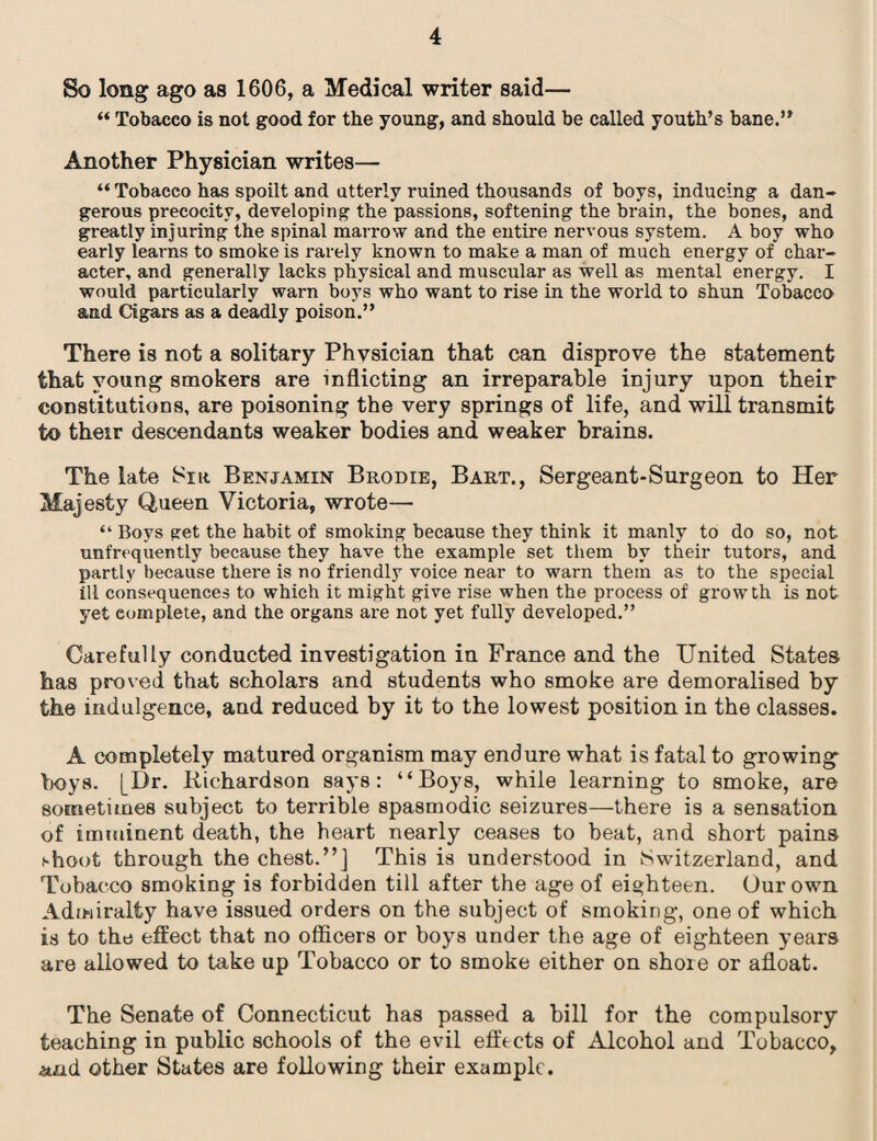So long ago as 1606, a Medical writer said— “ Tobacco is not good for the young, and should he called youth’s bane.” Another Physician writes— “Tobacco has spoilt and utterly ruined thousands of boys, inducing a dan¬ gerous precocity, developing the passions, softening the brain, the bones, and greatly injuring the spinal marrow and the entire nervous system. A boy who early learns to smoke is rarely known to make a man of much energy of char¬ acter, and generally lacks physical and muscular as well as mental energy. I would particularly warn boys who want to rise in the world to shun Tobacco and Cigars as a deadly poison.” There is not a solitary Physician that can disprove the statement that young smokers are inflicting an irreparable injury upon their constitutions, are poisoning the very springs of life, and will transmit to their descendants weaker bodies and weaker brains. The late Sir Benjamin Brodie, Bart., Sergeant-Surgeon to Her Majesty Queen Victoria, wrote— “ Boys get the habit of smoking because they think it manly to do so, not unfrt-quently because they have the example set them by their tutors, and partly because there is no friendly voice near to warn them as to the special ill consequences to which it might give rise when the process of growth is not yet complete, and the organs are not yet fully developed.” Carefully conducted investigation in France and the United States has proved that scholars and students who smoke are demoralised by the indulgence, and reduced by it to the lowest position in the classes. A completely matured organism may endure what is fatal to growing boys. [Dr. Richardson says: “Boys, while learning to smoke, are sometimes subject to terrible spasmodic seizures—there is a sensation of imminent death, the heart nearly ceases to beat, and short pains shoot through the chest.”] This is understood in Switzerland, and Tobacco smoking is forbidden till after the age of eighteen. Our own Admiralty have issued orders on the subject of smoking, one of which is to the effect that no officers or boys under the age of eighteen years are allowed to take up Tobacco or to smoke either on shore or afloat. The Senate of Connecticut has passed a bill for the compulsory teaching in public schools of the evil effects of Alcohol and Tobacco, .surd other States are following their example.