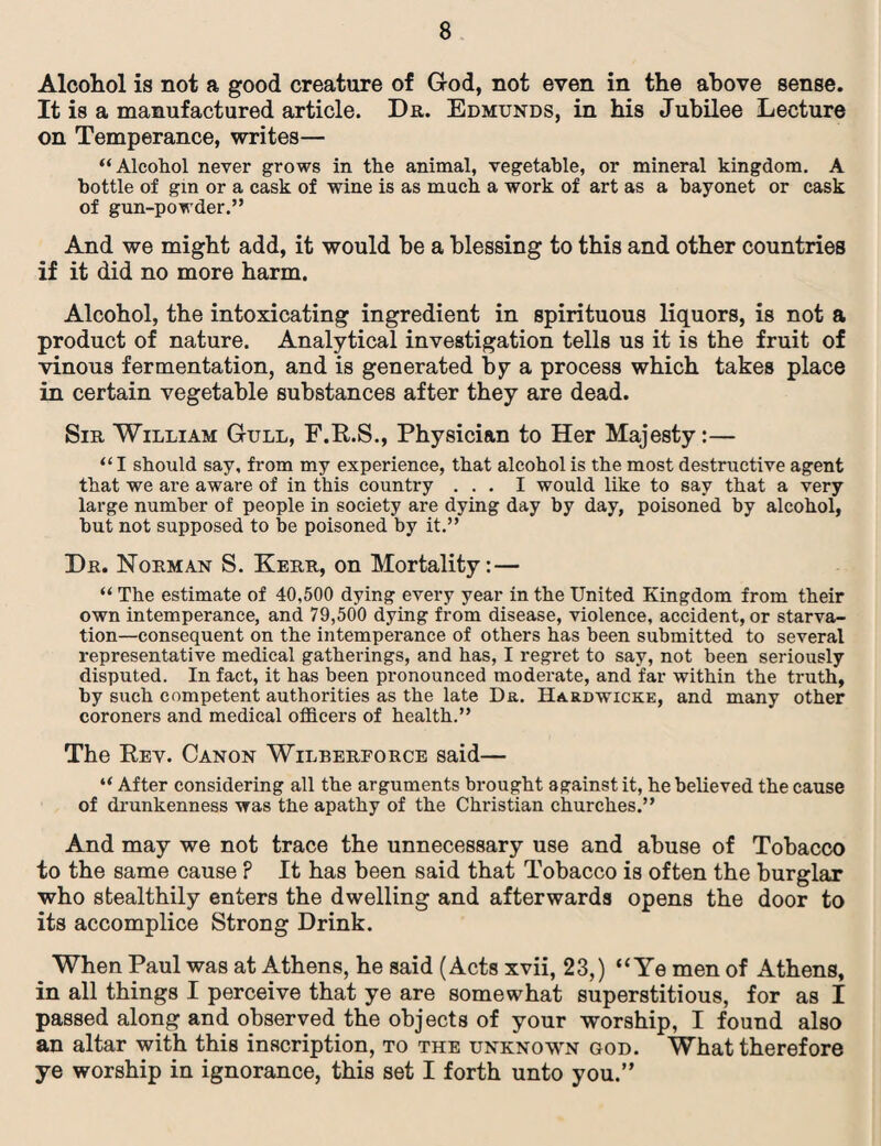 Alcohol is not a good creature of God, not even in the above sense. It is a manufactured article. Dr. Edmunds, in his Jubilee Lecture on Temperance, writes— “Alcohol never grows in the animal, vegetable, or mineral kingdom. A bottle of gin or a cask of wine is as much a work of art as a bayonet or cask of gun-powder.” And we might add, it would be a blessing to this and other countries if it did no more harm. Alcohol, the intoxicating ingredient in spirituous liquors, is not a product of nature. Analytical investigation tells us it is the fruit of vinous fermentation, and is generated by a process which takes place in certain vegetable substances after they are dead. Sir William Gull, F.R.S., Physician to Her Majesty:— “I should say, from my experience, that alcohol is the most destructive agent that we are aware of in this country ... I would like to say that a very large number of people in society are dying day by day, poisoned by alcohol, but not supposed to be poisoned by it.” Dr. Norman S. Kerr, on Mortality: — “ The estimate of 40,500 dying every year in the United Kingdom from their own intemperance, and 79,500 dying from disease, violence, accident, or starva¬ tion—consequent on the intemperance of others has been submitted to several representative medical gatherings, and has, I regret to say, not been seriously disputed. In fact, it has been pronounced moderate, and far within the truth, by such competent authorities as the late Da. Hardwicke, and many other coroners and medical officers of health.” The Rev. Canon Wilberforce said— “ After considering all the arguments brought against it, he believed the cause of drunkenness was the apathy of the Christian churches.” And may we not trace the unnecessary use and abuse of Tobacco to the same cause ? It has been said that Tobacco is often the burglar who stealthily enters the dwelling and afterwards opens the door to its accomplice Strong Drink. When Paul was at Athens, he said (Acts xvii, 23,) “Ye men of Athens, in all things I perceive that ye are somewhat superstitious, for as I passed along and observed the objects of your worship, I found also an altar with this inscription, to the unknown god. What therefore ye worship in ignorance, this set I forth unto you.”