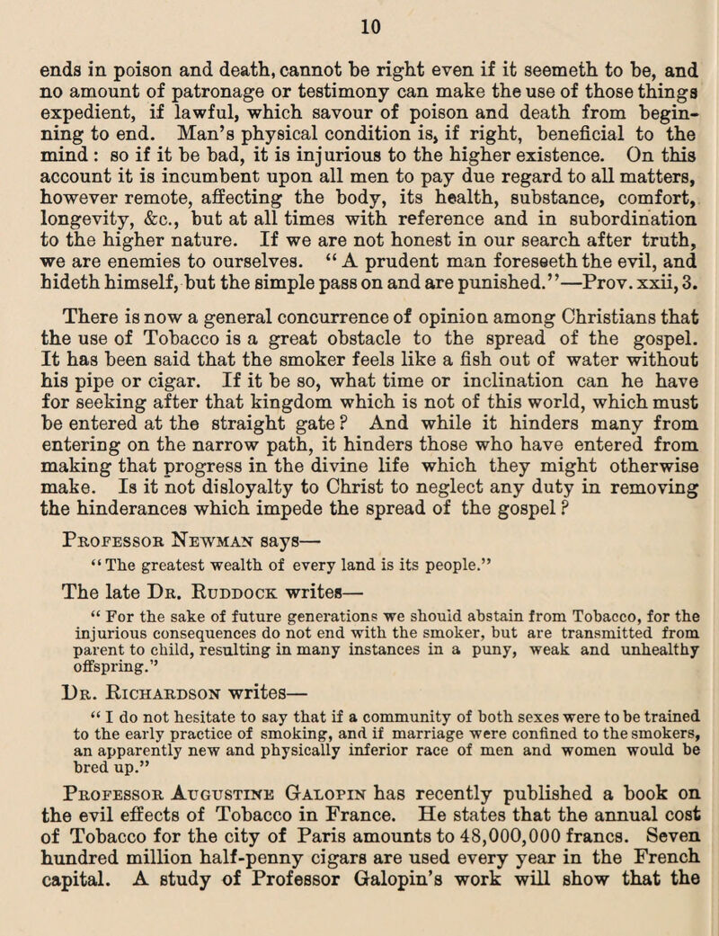 ends in poison and death, cannot be right even if it seemeth to be, and no amount of patronage or testimony can make the use of those things expedient, if lawful, which savour of poison and death from begin¬ ning to end. Man’s physical condition is, if right, beneficial to the mind : so if it be bad, it is injurious to the higher existence. On this account it is incumbent upon all men to pay due regard to all matters, however remote, affecting the body, its health, substance, comfort, longevity, &c., but at all times with reference and in subordination to the higher nature. If we are not honest in our search after truth, we are enemies to ourselves. “ A prudent man foreseeththe evil, and hideth himself, but the simple pass on and are punished.”—Prov. xxii, 3. There is now a general concurrence of opinion among Christians that the use of Tobacco is a great obstacle to the spread of the gospel. It has been said that the smoker feels like a fish out of water without his pipe or cigar. If it be so, what time or inclination can he have for seeking after that kingdom which is not of this world, which must be entered at the straight gate P And while it hinders many from entering on the narrow path, it hinders those who have entered from making that progress in the divine life which they might otherwise make. Is it not disloyalty to Christ to neglect any duty in removing the hinderances which impede the spread of the gospel ? Professor Newman says— “The greatest wealth of every land is its people.” The late Dr. Ruddock writes— “ For the sake of future generations we should abstain from Tobacco, for the injurious consequences do not end with the smoker, but are transmitted from parent to child, resulting in many instances in a puny, weak and unhealthy offspring.” Dr. Richardson writes— “ I do not hesitate to say that if a community of both sexes were to be trained to the early practice of smoking, and if marriage were confined to the smokers, an apparently new and physically inferior race of men and women would be bred up.” Professor Augustine Galopin has recently published a book on the evil effects of Tobacco in France. He states that the annual cost of Tobacco for the city of Paris amounts to 48,000,000 francs. Seven hundred million half-penny cigars are used every year in the French capital. A study of Professor Galopin’s work will show that the