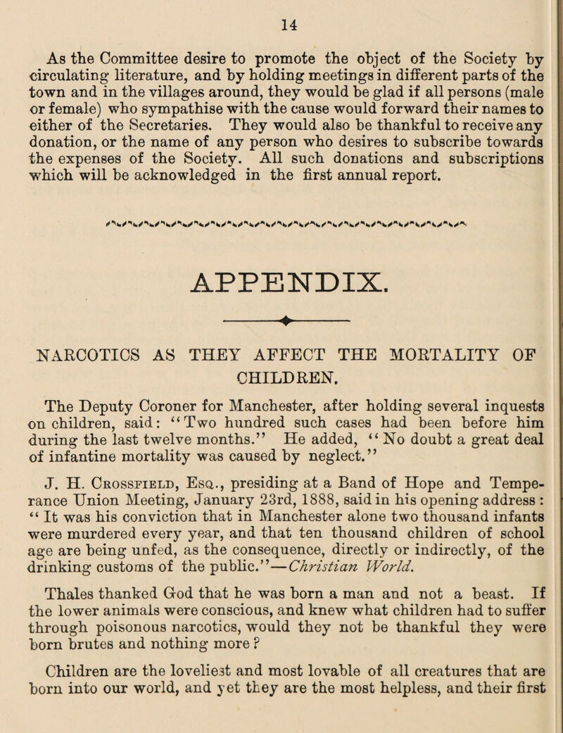 As the Committee desire to promote the object of the Society by circulating literature, and by holding meetings in different parts of the town and in the villages around, they would be glad if all persons (male or female) who sympathise with the cause would forward their names to either of the Secretaries. They would also be thankful to receive any donation, or the name of any person who desires to subscribe towards the expenses of the Society. All such donations and subscriptions which will be acknowledged in the first annual report. APPENDIX. -4.- NARCOTICS AS THEY AFFECT THE MORTALITY OF CHILDREN. The Deputy Coroner for Manchester, after holding several inquests on children, said: “Two hundred such cases had been before him during the last twelve months.” He added, “ No doubt a great deal of infantine mortality was caused by neglect.” J. H. Crossfield, Esq., presiding at a Band of Hope and Tempe¬ rance Union Meeting, January 23rd, 1888, said in his opening address : “ It was his conviction that in Manchester alone two thousand infants were murdered every year, and that ten thousand children of school age are being unfed, as the consequence, directly or indirectly, of the drinking customs of the public.”—Christian World. Thales thanked Grod that he was horn a man and not a beast. If the lower animals were conscious, and knew what children had to suffer through poisonous narcotics, would they not be thankful they were born brutes and nothing more ? Children are the loveliest and most lovable of all creatures that are born into our world, and yet they are the most helpless, and their first