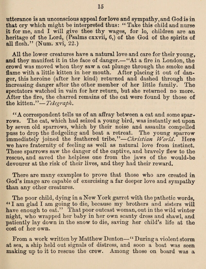 utterance is an unconscious appeal for love and sympathy, and God is in that cry which might be interpreted thus: “ Take this child and nurse it for me, and I will give thee thy wages, for lo, children are an heritage of the Lord, (Psalms cxxvii, 6,) of the God of the spirits of all flesh.” (Num. xvi, 22.) All the lower creatures have a natural love and care for their young, and they manifest it in the face of danger.— “At a fire in London, the crowd was moved when they saw a cat plunge through the smoke and flame with a little kitten in her mouth. After placing it out of dan¬ ger, this heroine (after her kind) returned and dashed through the increasing danger after the other member of her little family. The spectators watched in vain for her return, but she returned no more. After the fire, the charred remains of the cat were found by those of the kitten.”—Telegraph. “A correspondent tells us of an affray between a cat and some spar¬ rows. The cat, which had seized a young bird, was instantly set upon by seven old sparrows, which by their noise and assaults compelled puss to drop the fledgeling and beat a retreat. The young sparrow immediately joined the feathered tribe.”—Christian World. Here we have fraternity of feeling as well as natural love from instinct. These sparrows saw the danger of the captive, and bravely flew to the rescue, and saved the helpless one from the jaws of the would-be devourer at the risk of their lives, and they had their reward. There are many examples to prove that those who are created in God’s image are capable of exercising a far deeper love and sympathy than any other creatures. The poor child, dying in a New York garret with the pathetic words, “I am glad I am going to die, because my brothers and sisters will have enough to eat.” That poor outcast woman, out in the wild winter night, who wrapped her baby in her own scanty dress and shawl, and patiently lay down in the snow to die, saving her child’s life at the cost of her own. From a work written by Matthew Denton—“ During a violent storm at sea, a ship held out signals of distress, and sood a boat was seen making up to it to rescue the crew. Among those on board was a