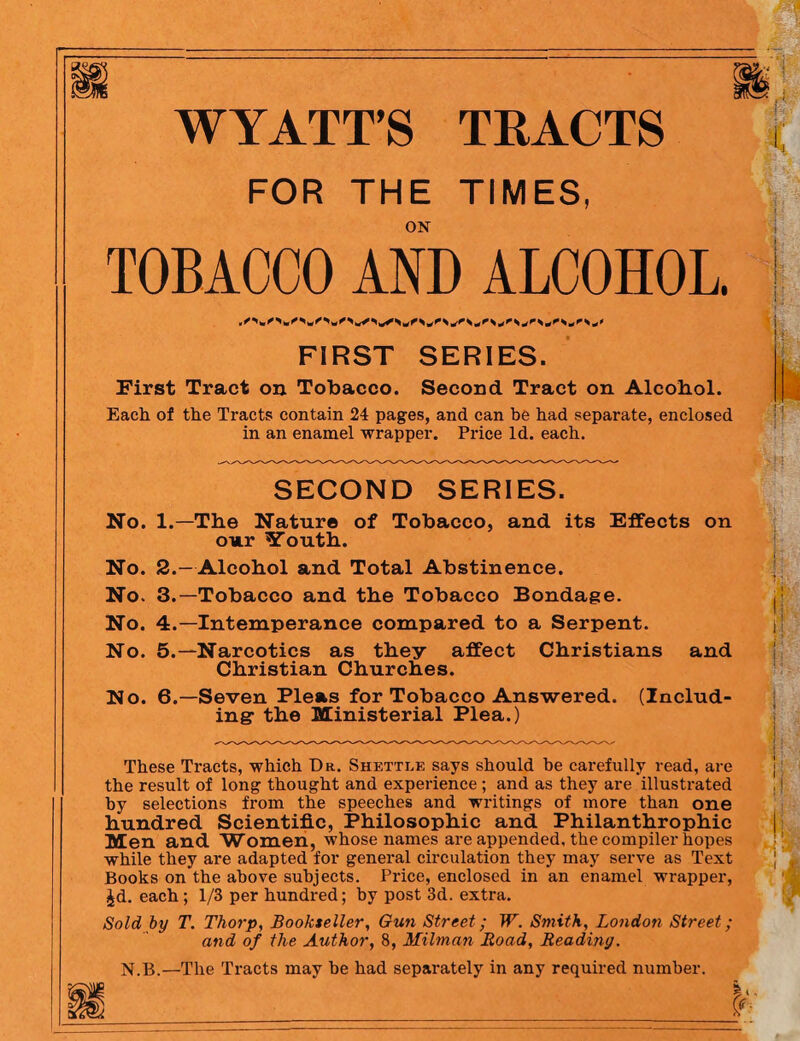 WYATT’S TRACTS FOR THE TIMES, ON TOBACCO AND ALCOHOL. FIRST SERIES. First Tract on Tobacco. Second Tract on Alcohol. Each of the Tracts contain 24 pages, and can be had separate, enclosed in an enamel wrapper. Price Id. each. SECOND SERIES. No. 1.—The Nature of Tobacco, and its Effects on our Youth. No. 2.—Alcohol and Total Abstinence. No. 3.—Tobacco and the Tobacco Bondage. No. 4.—Intemperance compared to a Serpent. No. 5.—Narcotics as they affect Christians and Christian Churches. No. 6.—Seven Pleas for Tobacco Answered. (Includ¬ ing- the Ministerial Plea.) These Tracts, which Dr. Shettle says should he carefully read, are the result of long thought and experience; and as they are illustrated by selections from the speeches and writings of more than one hundred Scientific, Philosophic and Philanthrophic Men and Women, whose names are appended, the compiler hopes while they are adapted for general circulation they may serve as Text Books on the above subjects. Price, enclosed in an enamel wrapper, £d. each; 1/3 per hundred; by post 3d. extra. Sold by T. Thorp, Bookseller, Gun Street; W. Smith, London Street; and of the Author, 8, Milman Road, Reading. N.B.—The Tracts may be had separately in any required number.