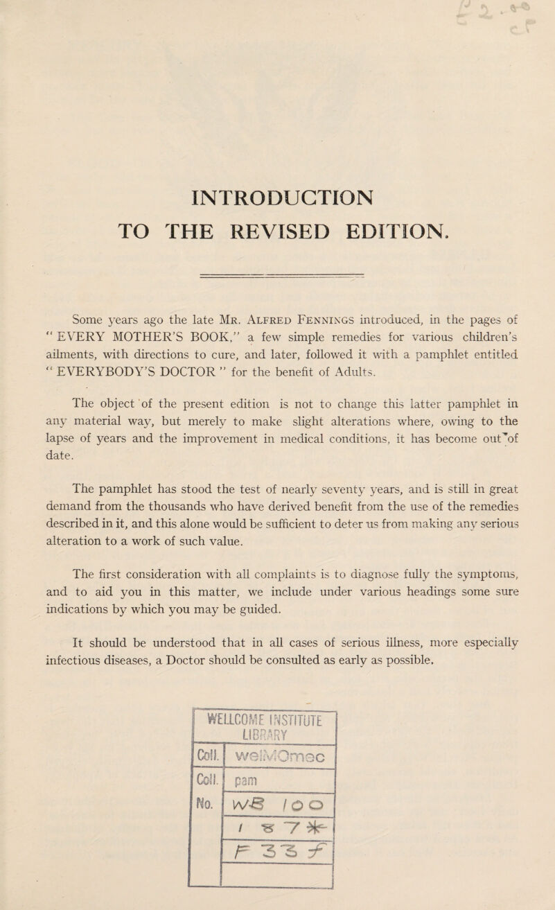 INTRODUCTION TO THE REVISED EDITION. Some years ago the late Mr. Alfred Fennings introduced, in the pages of “ EVERY MOTHER’S BOOK/' a few simple remedies for various children's ailments, with directions to cure, and later, followed it with a pamphlet entitled “ EVERYBODY'S DOCTOR  for the benefit of Adults. The object of the present edition is not to change this latter pamphlet in any material way, but merely to make slight alterations where, owing to the lapse of years and the improvement in medical conditions, it has become ouHof date. The pamphlet has stood the test of nearly seventy years, and is still in great demand from the thousands who have derived benefit from the use of the remedies described in it, and this alone would be sufficient to deter us from making any serious alteration to a work of such value. The first consideration with all complaints is to diagnose fully the symptoms, and to aid you in this matter, we include under various headings some sure indications by which you may be guided. It should be understood that in all cases of serious illness, more especially infectious diseases, a Doctor should be consulted as early as possible. i WELLCOME INSTITUTE 1 1__ LIBRARY Coll. | weiMOmec Coll. 1 pam 1 I No. 1 iv-8 / o o j / s 7^-j I F 3 3 y“ j ! __J