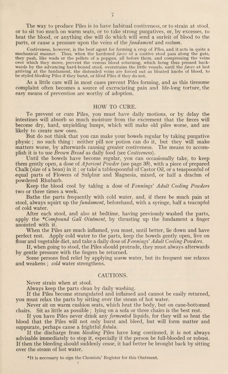 The way to produce Piles is to have habitual costiveness, or to strain at stool, or to sit too much on warm seats, or to take strong purgatives, or, by excesses, to heat the blood, or anything else will do which will send a surfeit of blood to the parts, or cause a pressure upon the veins of the fundament and rectum. Costiveness, however, is the best agent for forming a crop of Piles, and it acts in quite a mechanical manner. Thus, when the hardened fceces of a costive stool pass along the guts, they push, like wads or the pellets of a popgun, all before them, and compressing the veins over which they move, prevent the venous blood returning, which being thus pressed back¬ wards by the advancing hard-bound stool, overstrains the little vessels, until the fceces at last arriving at the fundament, the distended veins are forced out as bloated knobs of blood, to be styled bleeding Piles if they burst, or blind Piles if they do not. As a little care will in most cases prevent Piles forming, and as this tiresome complaint often becomes a source of excruciating pain and life-long torture, the easy means of prevention are worthy of adoption. HOW TO CURE. To prevent or cure Piles, you must have daily motions, or by delay the intestines will absorb so much moisture from the excrement that the faeces will become dry, hard, unyielding lumps, which will make old piles worse, and are likely to create new ones. But do not think that you can make your bowels regular by taking purgative physic ; no such thing : neither pill nor potion can do it, but they will make matters worse, by afterwards causing greater costiveness. The means to accom¬ plish it is to use Brown Bread as daily food (see Costiveness). Until the bowels have become regular, you can occasionally take, to keep them gently open, a dose of Aperient Powder (see page 35), with a piece of prepared Chalk (size of a bean) in it; or take a tablespoonful of Castor Oil, or a teaspoonful of equal parts of Flowers of Sulphur and Magnesia, mixed, or half a drachm of powdered Rhubarb. Keep the blood cool by taking a dose of Fennings' Adult Cooling Powders two or three times a week. Bathe the parts frequently with cold water, and, if there be much pain at stool, always squirt up the fundament, beforehand, with a syringe, half a teacupful of cold water. After each stool, and also at bedtime, having previously washed the parts, apply the *Compound Gall Ointment, by thrusting up the fundament a finger anointed with it. When the Piles are much inflamed, you must, until better, lie down and have perfect rest. Apply cold water to the parts, keep the bowels gently open, live on flour and vegetable diet, and take a daily dose of Fennings’ Adult Cooling Powders. If, when going to stool, the Piles should protrude, they must always afterwards by gentle pressure with the fingers be returned. Some persons find relief by applying warm water, but its frequent use relaxes and weakens ; cold water strengthens. CAUTIONS. Never strain when at stool. Always keep the parts clean by daily washing. If the Piles become strangulated and inflamed and cannot be easily returned, you must relax the parts by sitting over the steam of hot water. Never sit on warm cushion seats, which heat the body, but on cane-bottomed chairs. Sit as little as possible ; lying on a sofa or three chairs is the best rest. If you have Piles never drink any fermented liquids, for they will so heat the blood that the Piles will not only burst and bleed, but will form matter and suppurate, perhaps cause a frightful fistula. If the discharge from bleeding Piles have long continued, it is not always advisable immediately to stop it, especially if the person be full-blooded or robust. If then the bleeding should suddenly cease, it had better be brought back by sitting over the steam of hot water. *It is necessary to sign the Chemists’ Register for this Ointment.