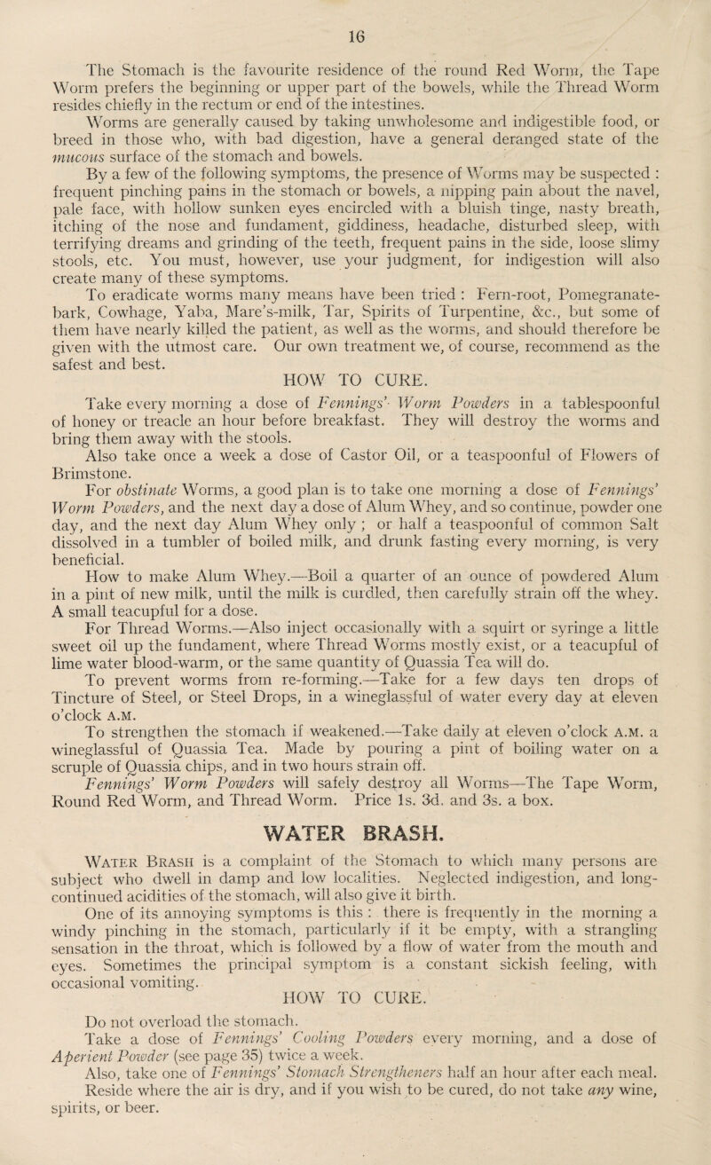 The Stomach is the favourite residence of the round Red Worm, the Tape Worm prefers the beginning or upper part of the bowels, while the Thread Worm resides chiefly in the rectum or end of the intestines. Worms are generally caused by taking unwholesome and indigestible food, or breed in those who, with bad digestion, have a general deranged state of the mucous surface of the stomach and bowels. By a few of the following symptoms, the presence of Worms may be suspected : frequent pinching pains in the stomach or bowels, a nipping pain about the navel, pale face, with hollow sunken eyes encircled with a bluish tinge, nasty breath, itching of the nose and fundament, giddiness, headache, disturbed sleep, with terrifying dreams and grinding of the teeth, frequent pains in the side, loose slimy stools, etc. You must, however, use your judgment, for indigestion will also create many of these symptoms. To eradicate worms many means have been tried : Fern-root, Pomegranate- bark, Cowhage, Yaba, Mare’s-milk, Tar, Spirits of Turpentine, &c., but some of them have nearly killed the patient, as well as the worms, and should therefore be given with the utmost care. Our own treatment we, of course, recommend as the safest and best. HOW TO CURE. Take every morning a dose of Fennings- Worm Powders in a tablespoonful of honey or treacle an hour before breakfast. They will destroy the worms and bring them away with the stools. Also take once a week a dose of Castor Oil, or a teaspoonful of Flowers of Brimstone. For obstinate Worms, a good plan is to take one morning a dose of Fennings Worm Powders, and the next day a dose of Alum Whey, and so continue, powder one day, and the next day Alum Whey only ; or half a teaspoonful of common Salt dissolved in a tumbler of boiled milk, and drunk fasting every morning, is very beneficial. Flow to make Alum Whey.—Boil a quarter of an ounce of powdered Alum in a pint of new milk, until the milk is curdled, then carefully strain off the whey. A small teacupful for a dose. For Thread Worms.—Also inject occasionally with a squirt or syringe a little sweet oil up the fundament, where Thread Worms mostly exist, or a teacupful of lime water blood-warm, or the same quantity of Quassia Tea will do. To prevent worms from re-forming.—Take for a few days ten drops of Tincture of Steel, or Steel Drops, in a wineglassful of water every day at eleven o’clock A.M. To strengthen the stomach if weakened.—Take daily at eleven o’clock A.M. a wineglassful of Quassia Tea. Made by pouring a pint of boiling water on a scruple of Quassia chips, and in two hours strain off. Fennings’ Worm Powders will safely destroy all Worms—The Tape Worm, Round Red Worm, and Thread Worm. Price Is. 3d, and 3s. a box. Water Brash is a complaint of the Stomach to which many persons are subject who dwell in damp and low localities. Neglected indigestion, and long- continued acidities of the stomach, will also give it birth. One of its annoying symptoms is this : there is frequently in the morning a windy pinching in the stomach, particularly if it be empty, with a strangling sensation in the throat, which is followed by a flow of water from the mouth and eyes. Sometimes the principal symptom is a constant sickish feeling, with occasional vomiting. HOW TO CURE,1 Do not overload the stomach. Take a dose of Fennings Cooling Powders every morning, and a dose of Aperient Powder (see page 35) twice a week. Also, take one of Fennings’ Stomach Strengtheners half an hour after each meal. Reside where the air is dry, and if you wish to be cured, do not take any wine, spirits, or beer.