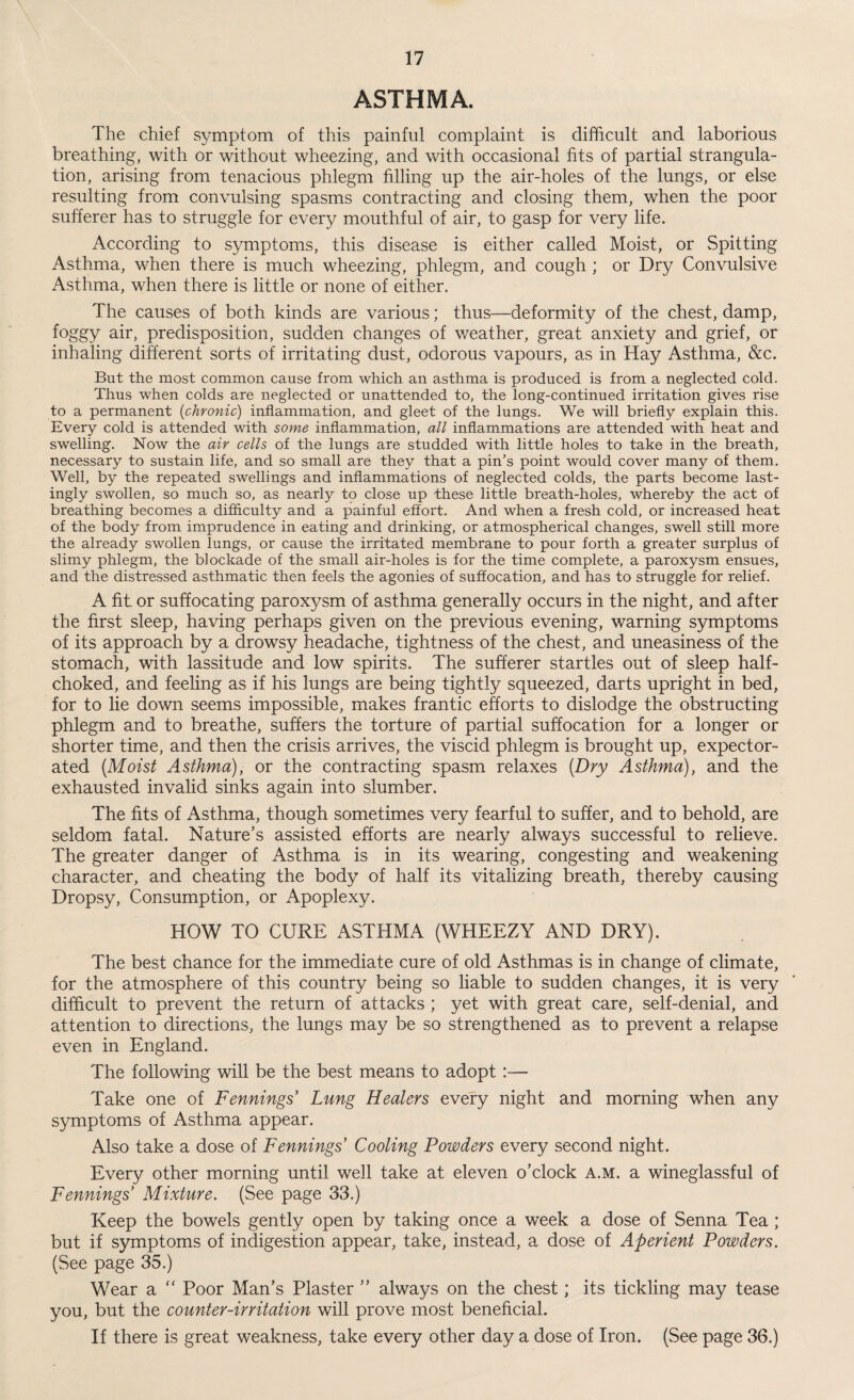ASTHMA. The chief symptom of this painful complaint is difficult and laborious breathing, with or without wheezing, and with occasional fits of partial strangula¬ tion, arising from tenacious phlegm filling up the air-holes of the lungs, or else resulting from convulsing spasms contracting and closing them, when the poor sufferer has to struggle for every mouthful of air, to gasp for very life. According to symptoms, this disease is either called Moist, or Spitting Asthma, when there is much wheezing, phlegm, and cough ; or Dry Convulsive Asthma, when there is little or none of either. The causes of both kinds are various; thus—deformity of the chest, damp, foggy air, predisposition, sudden changes of weather, great anxiety and grief, or inhaling different sorts of irritating dust, odorous vapours, as in Hay Asthma, &c. But the most common cause from which an asthma is produced is from a neglected cold. Thus when colds are neglected or unattended to, the long-continued irritation gives rise to a permanent (chronic) inflammation, and gleet of the lungs. We will briefly explain this. Every cold is attended with some inflammation, all inflammations are attended with heat and swelling. Now the air cells of the lungs are studded with little holes to take in the breath, necessary to sustain life, and so small are they that a pin’s point would cover many of them. Well, by the repeated swellings and inflammations of neglected colds, the parts become last¬ ingly swollen, so much so, as nearly to close up these little breath-holes, whereby the act of breathing becomes a difficulty and a painful effort. And when a fresh cold, or increased heat of the body from imprudence in eating and drinking, or atmospherical changes, swell still more the already swollen lungs, or cause the irritated membrane to pour forth a greater surplus of slimy phlegm, the blockade of the small air-holes is for the time complete, a paroxysm ensues, and the distressed asthmatic then feels the agonies of suffocation, and has to struggle for relief. A fit or suffocating paroxysm of asthma generally occurs in the night, and after the first sleep, having perhaps given on the previous evening, warning symptoms of its approach by a drowsy headache, tightness of the chest, and uneasiness of the stomach, with lassitude and low spirits. The sufferer startles out of sleep half- choked, and feeling as if his lungs are being tightly squeezed, darts upright in bed, for to lie down seems impossible, makes frantic efforts to dislodge the obstructing phlegm and to breathe, suffers the torture of partial suffocation for a longer or shorter time, and then the crisis arrives, the viscid phlegm is brought up, expector¬ ated {Moist Asthma), or the contracting spasm relaxes {Dry Asthma), and the exhausted invalid sinks again into slumber. The fits of Asthma, though sometimes very fearful to suffer, and to behold, are seldom fatal. Nature’s assisted efforts are nearly always successful to relieve. The greater danger of Asthma is in its wearing, congesting and weakening character, and cheating the body of half its vitalizing breath, thereby causing Dropsy, Consumption, or Apoplexy. HOW TO CURE ASTHMA (WHEEZY AND DRY). The best chance for the immediate cure of old Asthmas is in change of climate, for the atmosphere of this country being so liable to sudden changes, it is very difficult to prevent the return of attacks ; yet with great care, self-denial, and attention to directions, the lungs may be so strengthened as to prevent a relapse even in England. The following will be the best means to adopt :— Take one of Fennings’ Lung Healers every night and morning when any symptoms of Asthma appear. Also take a dose of Fennings Cooling Powders every second night. Every other morning until well take at eleven o’clock a.m. a wineglassful of Fennings’ Mixture. (See page 33.) Keep the bowels gently open by taking once a week a dose of Senna Tea ; but if symptoms of indigestion appear, take, instead, a dose of Aperient Powders. (See page 35.) Wear a “ Poor Man’s Plaster ” always on the chest; its tickling may tease you, but the counter-irritation will prove most beneficial. If there is great weakness, take every other day a dose of Iron. (See page 36.)
