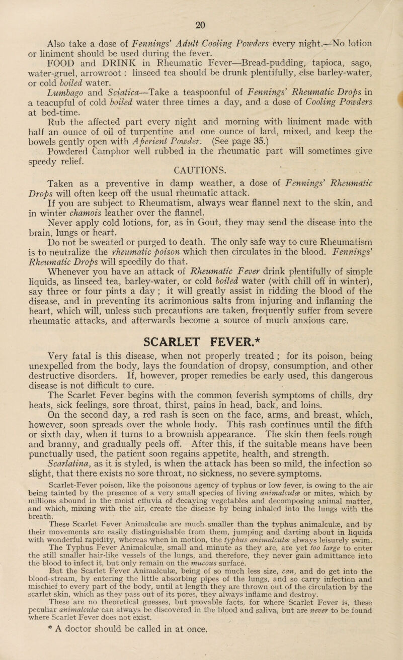 Also take a dose of Fennings’ Adult Cooling Powders every night.—No lotion or liniment should be used during the fever. FOOD and DRINK in Rheumatic Fever—Bread-pudding, tapioca, sago, water-gruel, arrowroot : linseed tea should be drunk plentifully, else barley-water, or cold boiled water. Lumbago and Sciatica—Take a teaspoonful of Fennings* Rheumatic Drops in a teacupful of cold boiled water three times a day, and a dose of Cooling Powders at bed-time. Rub the affected part every night and morning with liniment made with half an ounce of oil of turpentine and one ounce of lard, mixed, and keep the bowels gently open with Aperient Powder. (See page 35.) Powdered Camphor well rubbed in the rheumatic part will sometimes give speedy relief. CAUTIONS. Taken as a preventive in damp weather, a dose of Fennings Rheumatic Drops will often keep off the usual rheumatic attack. If you are subject to Rheumatism, always wear flannel next to the skin, and in winter chamois leather over the flannel. Never apply cold lotions, for, as in Gout, they may send the disease into the brain, lungs or heart. Do not be sweated or purged to death. The only safe way to cure Rheumatism is to neutralize the rheumatic poison which then circulates in the blood. Fennings’ Rheumatic Drops will speedily do that. Whenever you have an attack of Rheumatic Fever drink plentifully of simple liquids, as linseed tea, barley-water, or cold boiled water (with chill off in winter), say three or four pints a day ; it will greatly assist in ridding the blood of the disease, and in preventing its acrimonious salts from injuring and inflaming the heart, which will, unless such precautions are taken, frequently suffer from severe rheumatic attacks, and afterwards become a source of much anxious care. SCARLET FEVER* Very fatal is this disease, when not properly treated; for its poison, being unexpelled from the body, lays the foundation of dropsy, consumption/and other destructive disorders. If, however, proper remedies be early used, this dangerous disease is not difficult to cure. The Scarlet Fever begins with the common feverish symptoms of chills, dry heats, sick feelings, sore throat, thirst, pains in head, back, and loins. On the second day, a red rash is seen on the face, arms, and breast, which, however, soon spreads over the whole body. This rash continues until the fifth or sixth day, when it turns to a brownish appearance. The skin then feels rough and branny, and gradually peels off. After this, if the suitable means have been punctually used, the patient soon regains appetite, health, and strength. Scarlatina, as it is styled, is when the attack has been so mild, the infection so slight, that there exists no sore throat, no sickness, no severe symptoms. Scarlet-Fever poison, like the poisonous agency of typhus or low fever, is owing to the air being tainted by the presence of a very small species of living animalcules or mites, which by millions abound in the moist effuvia of decaying vegetables and decomposing animal matter, and which, mixing with the air, create the disease by being inhaled into the lungs with the breath. These Scarlet Fever Animalcuise are much smaller than the typhus animalculae, and by their movements are easily distinguishable from them, jumping and darting about in liquids with wonderful rapidity, whereas.when in motion, the typhus animalcules always leisurely swim. The Typhus Fever Animalculae, small and minute as they are, are yet too large to enter the still smaller hair-like vessels of the lungs, and therefore, they, never gain admittance into the blood to infect it, but only remain on the mucous surface. But the Scarlet Fever Animalculae, being of so much less size, can, and do get into the blood-stream, by entering the little absorbing pipes of the lungs, a.nd so carry infection and mischief to every part of the body, until at length they are thrown out of the circulation by the scarlet skin, which as they pass out of its pores, they always inflame and destroy. These are no theoretical guesses, but provable facts, for where Scarlet Fever is, these peculiar animalcules can always be discovered, in the blood and saliva, but are never to be found where Scarlet Fever does not exist.