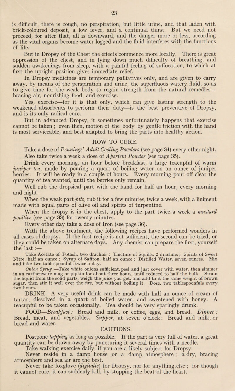 is difficult, there is cough, no perspiration, but little urine, and that laden with brick-coloured deposit, a low fever, and a continual thirst. But we need not proceed, for after that, all is downward, and the danger more or less, according as the vital organs become water-logged and the fluid interferes with the functions of life. But in Dropsy of the Chest the effects commence more locally. There is great oppression of the chest, and in lying down much difficulty of breathing, and sudden awakenings from sleep, with a painful feeling of suffocation, to which at first the upright position gives immediate relief. In Dropsy medicines are temporary palliatives only, and are given to carry away, by means of the perspiration and urine, the superfluous watery fluid, so as to give time for the weak body to regain strength from the natural remedies— bracing air, nourishing food, and exercise. Yes, exercise—for it is that only, which can give lasting strength to the weakened absorbents to perform their duty—is the best preventive of Dropsy, and is its only radical cure. But in advanced Dropsy, it sometimes unfortunately happens that exercise cannot be taken ; even then, motion of the body by gentle friction with the hand is most serviceable, and best adapted to bring the parts into healthy action. HOW TO CURE. Take a dose of Fennings Adult Cooling Powders (see page 34) every other night. Also take twice a week a dose of Aperient Powder (see page 35). Drink every morning, an hour before breakfast, a large teacupful of warm juniper tea, made by pouring a quart of boiling water on an ounce of juniper berries. It will be ready in a couple of hours. Every morning pour off clear the quantity of tea wanted, until the berries only remain. Well rub the dropsical part with the hand for half an hour, every morning and night. When the weak part pits, rub it for a few minutes, twice a week, with a liniment made with equal parts of olive oil and spirits of turpentine. When the dropsy is in the chest, apply to the part twice a week a mustard poidtice (see page 33) for twenty minutes. Every other day take a dose of Iron (see page 36). With the above treatment, the following recipes have performed wonders in all cases of dropsy. If the first recipe is not sufficient, the second can be tried, or they could be taken on alternate days. Any chemist can prepare the first, yourself the last Take Acetate of Potash, two drachms ; Tincture of Squills, 2 drachms ; Spirits of Sweet ISTitre, half an ounce ; Syrup of Saffron, half an ounce ; Distilled Water, seven ounces. Mix and take two tablespoonfuls twice a day. Onion Syrup.—Take white onions sufficient, peel and just cover with water, then simmer in an earthenware mug or pipkin for about three hours, until reduced to half the bulk. Strain the liquid from the solid parts, weigh the juice you get, and add to it the same weight of brown sugar, then stir it well over the fire, but without boiling it. Dose, two tablespoonfuls every two hours. DRINK—A very useful drink can be made with half an ounce of cream of tartar, dissolved in a quart of boiled water, and sweetened with honey. A teacupful to be taken occasionally. Tea should be very sparingly drunk. FOOD—Breakfast: Bread and milk, or coffee, eggs, and bread. Dinner: Bread, meat, and vegetables. Supper, at seven o’clock: Bread and milk, or bread and water. CAUTIONS. Postpone tapping as long as possible. If the part is very full of water, a great quantity can be drawn away by puncturing it several times with a needle. Take walking exercise daily, if you are a likely subject for Dropsy. Never reside in a damp house or a damp atmosphere ; a dry, bracing atmosphere and sea air are the best. Never take foxglove (■digitalis) for Dropsy, nor for anything else ; for though it cannot cure, it can suddenly kill, by stopping the beat of the heart.