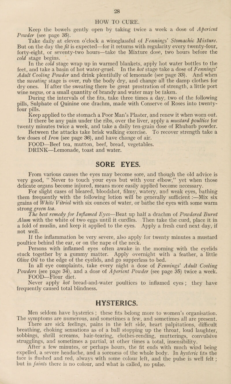 HOW TO CURE. Keep the bowels gently open by taking twice a week a dose of Aperient Powder (see page 35). Take daily at eleven o’clock a wineglassful of Fennings Stomachic Mixture. But on the day the fit is expected—for it returns with regularity every twenty-four, forty-eight, or seventy-two hours—take the Mixture dose, two hours before the cold stage begins. In the cold stage wrap up in warmed blankets, apply hot water bottles to the feet, and take a basin of hot water-gruel. In the hot stage take a dose of Fennings* Adult Cooling Powder and drink plentifully of lemonade (see page 33). And when the sweating stage is over, rub the body dry, and change all the damp clothes for dry ones. If after the sweating there be great prostration of strength, a little port wine negus, or a small quantity of brandy and water may be taken. During the intervals of the fits, take three times a day, two of the following pills, Sulphate of Quinine one drachm, made with Conserve of Roses into twenty- four pills. Keep applied to the stomach a Poor Man’s Plaster, and renew it when worn out. If there be any pain under the ribs, over the liver, apply a mustard poultice for twenty minutes twice a week, and take a daily ten-grain dose of Rhubarb powder. Between the attacks take brisk walking exercise. To recover strength take a few doses of Iron (see page 36), and have change of air. FOOD—Beef tea, mutton, beef, bread, vegetables. DRINK—Lemonade, toast and water. SORE EYES. From various causes the eyes may become sore, and though the old advice is very good, “ Never to touch your eyes but with your elbow,” yet when those delicate organs become injured, means more easily applied become necessary. For slight cases of bleared, bloodshot, filmy, watery, and weak eyes, bathing them frequently with the following lotion will be generally sufficient:—Mix six grains of White Vitriol with six ounces of water, or bathe the eyes with some warm strong green tea. The best remedy for Inflamed Eyes—Beat up half a drachm of Powdered Burnt Alum with the white of two eggs until it curdles. Then take the curd, place it in a fold of muslin, and keep it applied to the eyes. Apply a fresh curd next day, if not well. If the inflammation be very severe, also apply for twenty minutes a mustard poultice behind the ear, or on the nape of the neck. Persons with inflamed eyes often awake in the morning with the eyelids stuck together by a gummy matter. Apply overnight with a feather, a little Olive Oil to the edge of the eyelids, and go supperless to bed. In all eye complaints, take every night a dose of Fennings Adult Cooling Powders (see page 34), and a dose of Aperient Powder (see page 35) twice a week. FOOD—Flour diet. Never apply hot bread-and-water poultices to inflamed eyes ; they have frequently caused total blindness. HYSTERICS. Men seldom have hysterics ; these fits belong more to women’s organisation. The symptoms are numerous, and sometimes a few, and sometimes all are present. There are sick feelings, pains in the left side, heart palpitations, difficult breathing, choking sensations as of a ball stopping up the throat, loud laughter, sobbings, shrill screams, hair-tearing, clothes-rending, mutterings, convulsive strugglings, and sometimes a partial/at other times a total, insensibility. After a few minutes, or perhaps hours, the fit ends with much wind being expelled, a severe headache, and a soreness of the whole body. In hysteric fits the face is flushed and red, always with some colour left, and the pulse is well felt ; but in faints there is no colour, and what is called, no pulse.