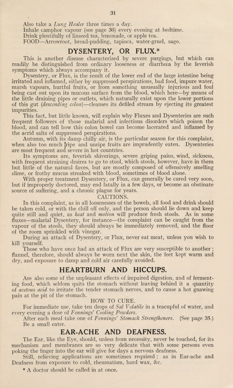 Also take a Lung Healer three times a day. Inhale camphor vapour (see page 36) every evening at bedtime. Drink plentifully of linseed tea, lemonade, or apple tea. FOOD—Arrowroot, bread-pudding, tapioca, water-gruel, sago. DYSENTERY, OR FLUX.* This is another disease characterized by severe purgings, but which can readily be distinguished from ordinary looseness or diarrhoea by the feverish symptoms which always accompany it. Dysentery, or Flux, is the result of the lower end of the large intestine being irritated and inflamed, either by suppressed perspirations, bad food, impure water, marsh vapours, hurtful fruits, or from something unusually injurious and foul being cast out upon its mucous surface from the blood, which here—by means of the little draining pipes or outlets, which naturally exist upon the lower portions of this gut (descending colon)—cleanses its defiled stream by ejecting its greatest impurities. This fact, but little known, will explain why Fluxes and Dysenteries are such frequent followers of those malarial and infectious disorders wdiich poison the blood, and can tell how this colon bowTel can become lacerated and inflamed by the acrid salts of suppressed perspirations. Autumn, with its damp chilly air, is the particular season for this complaint, when also too much [ripe and unripe fruits are imprudently eaten. Dysenteries are most frequent and severe in hot countries. Its symptoms are, feverish shiverings, severe griping pains, wind, sickness, with frequent straining desires to go to stool, which stools, however, have in them but little of the natural freces, but are mostly composed of offensively smelling slime, or frothy mucus streaked with blood, sometimes of blood alone. With proper treatment Dysentery, or Flux, can generally be cured very soon, but if improperly doctored, may end fatally in a few days, or become an obstinate source of suffering, and a chronic plague for years. CAUTIONS. In this complaint, as in all loosenesses of the bowels, all food and drink should be taken cold, or with the chill off only, and the person should lie down and keep quite still and quiet, as heat and motion will produce fresh stools. As in some fluxes—malarial Dysentery, for instance—the complaint can be caught from the vapour of the stools, they should always be immediately removed, and the floor of the room sprinkled with vinegar. During an attack of Dysentery, or Flux, never eat meat, unless you wish to kill yourself. Those wTlo have once had an attack of Flux are very susceptible to another ; flannel, therefore, should always be worn next the skin, the feet kept warm and dry, and exposure to damp and cold air carefully avoided. HEARTBURN AND HICCUPS. Are also some of the unpleasant effects of impaired digestion, and of ferment¬ ing food, which seldom quits the stomach without leaving behind it a quantity of acetous acid to irritate the tender stomach nerves, and to cause a hot gnawing pain at the pit of the stomach. HOW TO CURE. For immediate use, take ten drops of Sal Volatile in a teacupful of wrater, and every evening a dose of Fennings’ Cooling Powders. After each meal take one of Fennings Stomach Strengthened. (See page 35.) Be a small eater. EAR-ACHE AND DEAFNESS. The Ear, like the Eye, should, unless from necessity, never be touched, for its mechanism and membranes are so very delicate that with some persons even poking the finger into the ear will give for days a nervous deafness. Still, relieving applications are sometimes required ; as in Ear-ache and Deafness from exposure to cold, rheumatism, hard wax, &c.