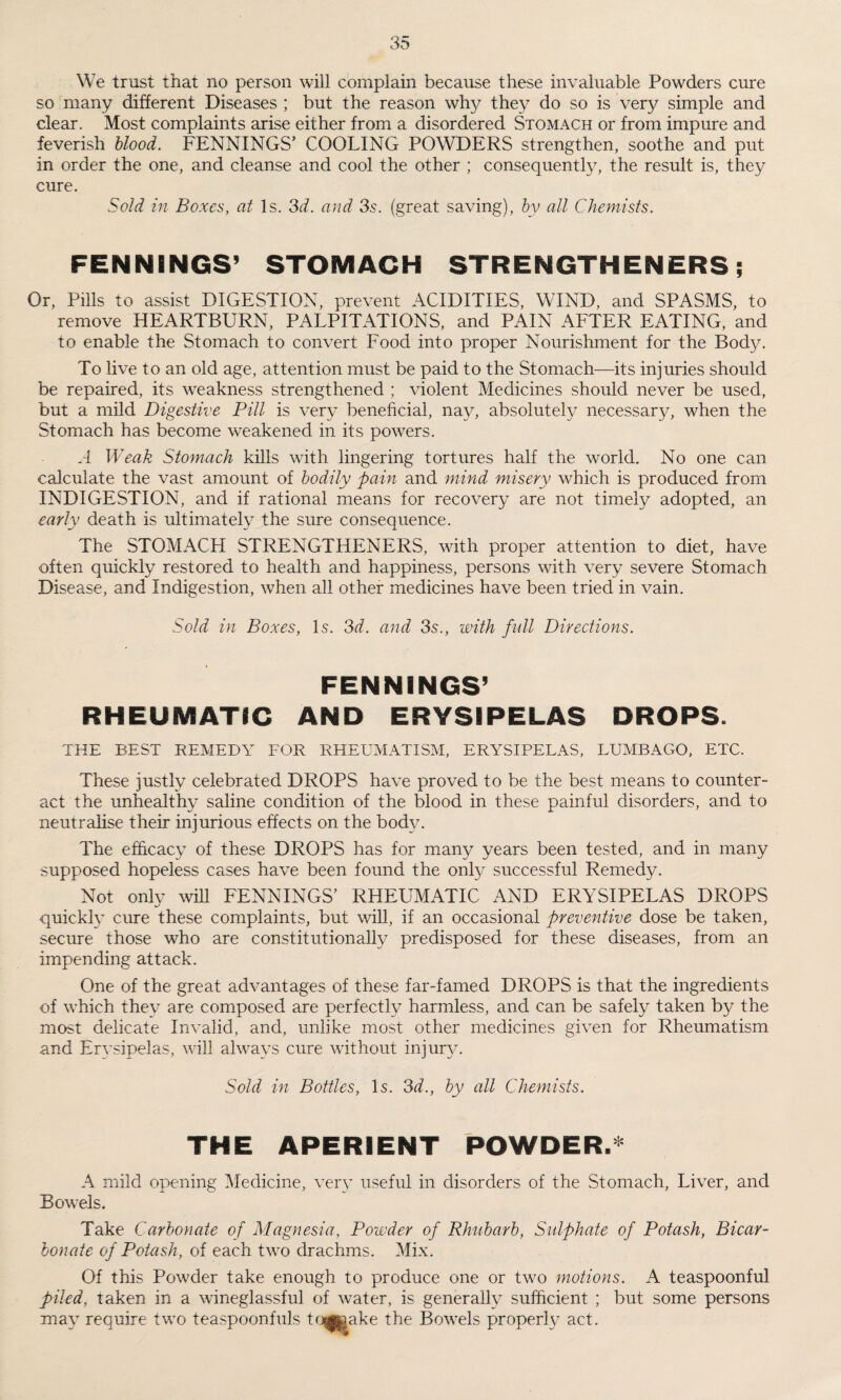 We trust that no person will complain because these invaluable Powders cure so many different Diseases ; but the reason why they do so is very simple and clear. Most complaints arise either from a disordered Stomach or from impure and feverish blood. FENNINGS’ COOLING POWDERS strengthen, soothe and put in order the one, and cleanse and cool the other ; consequently, the result is, they cure. Sold in Boxes, at Is. 3d. and 3s. (great saving), by all Chemists. FENNINGS’ STOMACH STRENGTHENERS; Or, Pills to assist DIGESTION, prevent ACIDITIES, WIND, and SPASMS, to remove HEARTBURN, PALPITATIONS, and PAIN AFTER EATING, and to enable the Stomach to convert Food into proper Nourishment for the Body. To live to an old age, attention must be paid to the Stomach—its injuries should be repaired, its weakness strengthened ; violent Medicines should never be used, but a mild Digestive Pill is very beneficial, nay, absolute^ necessary, when the Stomach has become weakened in its powers. A Weak Stomach kills with lingering tortures half the world. No one can calculate the vast amount of bodily pain and mind misery which is produced from INDIGESTION, and if rational means for recovery are not timely adopted, an early death is ultimately the sure consequence. The STOMACH STRENGTHENERS, with proper attention to diet, have often quickly restored to health and happiness, persons with very severe Stomach Disease, and Indigestion, when all other medicines have been tried in vain. Sold in Boxes, Is. 3d. and 3s., with full Directions. FENNINGS’ RHEUMATIC AND ERYSIPELAS DROPS. THE BEST REMEDY FOR RHEUMATISM, ERYSIPELAS, LUMBAGO, ETC. These justly celebrated DROPS have proved to be the best means to counter¬ act the unhealthy saline condition of the blood in these painful disorders, and to neutralise their injurious effects on the body. The efficacy of these DROPS has for many years been tested, and in many supposed hopeless cases have been found the only successful Remedy. Not only will FENNINGS' RHEUMATIC AND ERYSIPELAS DROPS quickly cure these complaints, but will, if an occasional preventive dose be taken, secure those who are constitutionally predisposed for these diseases, from an impending attack. One of the great advantages of these far-famed DROPS is that the ingredients of which they are composed are perfectly harmless, and can be safely taken by the most delicate Invalid, and, unlike most other medicines given for Rheumatism and Erysipelas, will always cure without injury. Sold in Bottles, Is. 3d., by all Chemists. THE APERIENT POWDER.* A mild opening Medicine, very useful in disorders of the Stomach, Liver, and Bowels. Take Carbonate of Magnesia, Powder of Rhubarb, Sulphate of Potash, Bicar¬ bonate of Potash, of each two drachms. Mix. Of this Powder take enough to produce one or two motions. A teaspoonful piled, taken in a wineglassful of water, is generally sufficient ; but some persons may require two teaspoonfuls togiaake the Bowels properly act.