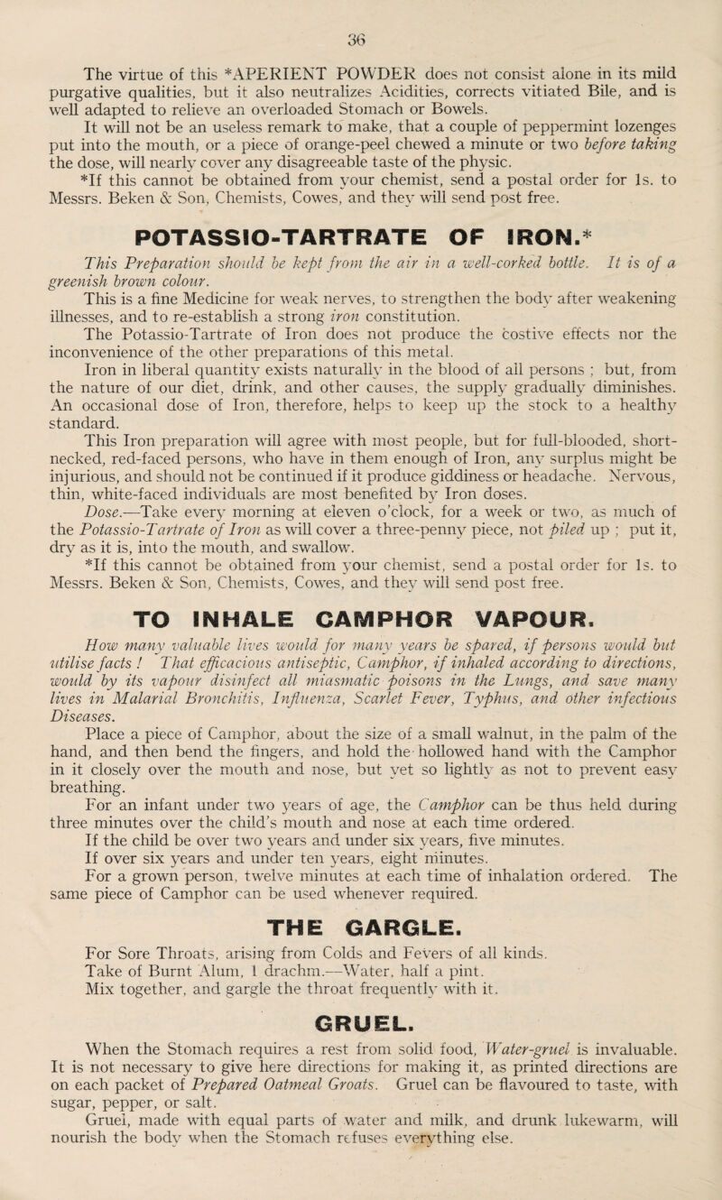 The virtue of this * APERIENT POWDER does not consist alone in its mild purgative qualities, but if also neutralizes Acidities, corrects vitiated Bile, and is well adapted to relieve an overloaded Stomach or Bowels. It will not be an useless remark to make, that a couple of peppermint lozenges put into the mouth, or a piece of orange-peel chewed a minute or two before taking the dose, will nearly cover any disagreeable taste of the physic. *If this cannot be obtained from your chemist, send a postal order for Is. to Messrs. Beken & Son, Chemists, Cowes, and they will send post free. POTASSIO-TARTRATE OF IRON.* This Preparation should be kept from the air in a well-corked bottle. It is of a greenish brown colour. This is a fine Medicine for weak nerves, to strengthen the body after weakening illnesses, and to re-establish a strong iron constitution. The Potassio-Tartrate of Iron does not produce the costive effects nor the inconvenience of the other preparations of this metal. Iron in liberal quantity exists naturally in the blood of all persons ; but, from the nature of our diet, drink, and other causes, the supply gradually diminishes. An occasional dose of Iron, therefore, helps to keep up the stock to a healthy standard. This Iron preparation will agree with most people, but for full-blooded, short¬ necked, red-faced persons, who have in them enough of Iron, any surplus might be injurious, and should not be continued if it produce giddiness or headache. Nervous, thin, white-faced individuals are most benefited by Iron doses. Dose.—Take every morning at eleven o’clock, for a week or two, as much of the Potassio-Tartrate of Iron as will cover a three-penny piece, not piled up ; put it, dry as it is, into the mouth, and swallow. *If this cannot be obtained from your chemist, send a postal order for Is. to Messrs. Beken & Son, Chemists, Cowes, and they will send post free. TO INHALE CAMPHOR VAPOUR. How many valuable lives would for many years be spared, if persons would but utilise facts ! That efficacious antiseptic, Camphor, if inhaled accordying to directions, would by its vapour disinfect all miasmatic poisons in the Lungs, and save many lives in Malarial Bronchitis, Influenza, Scarlet Fever, Typhus, and other infectious Diseases. Place a piece of Camphor, about the size of a small walnut, in the palm of the hand, and then bend the fingers, and hold the hollowed hand with the Camphor in it closely over the mouth and nose, but yet so lightly as not to prevent easy breathing. For an infant under two years of age, the Camphor can be thus held during three minutes over the child’s mouth and nose at each time ordered. If the child be over two years and under six years, five minutes. If over six years and under ten years, eight minutes. For a grown person, twelve minutes at each time of inhalation ordered. The same piece of Camphor can be used whenever required. THE GARGLE. For Sore Throats, arising from Colds and Fevers of all kinds. Take of Burnt Alum, 1 drachm.—Water, half a pint. Mix together, and gargle the throat frequently with it. GRUEL, When the Stomach requires a rest from solid food, Water-gruel is invaluable. It is not necessary to give here directions for making it, as printed directions are on each packet of Prepared Oatmeal Groats. Gruel can be flavoured to taste, with sugar, pepper, or salt. Gruel, made with equal parts of water and milk, and drunk lukewarm, will nourish the body when the Stomach refuses everything else.