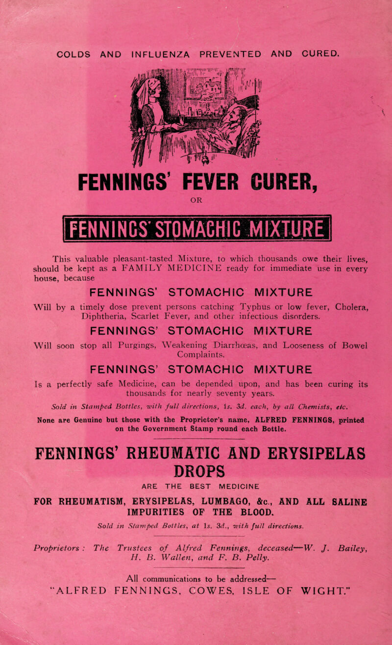 FENNINGS FEVER GURER, OR should be kept as a FAMILY MEDICINE ready for immediate use in every house, because FENNINGS1 STOMACHIC MIXTURE Will by a timely dose prevent persons catching Typhus or low fever, Cholera, Diphtheria, Scarlet Fever, and other infectious disorders. FENNINGS’ STOMACHIC MIXTURE Will soon stop all Purgings, Weakening Diarrhoeas, and Looseness of Bowel Complaints. FENNINGS’ STOMACHIC MIXTURE Is a perfectly safe Medicine, can be depended upon, and has been curing its thousands for nearly seventy years. Sold in Stamped Bottles, with full directions, is. 3d, each, by all Chemists, etc. Hone are Genuine but those with the Proprietor’s name, ALFRED FENNINGS, printed on the Government Stamp round each Bottle. FENNINGS’ RHEUMATIC AND ERYSIPELAS DROPS ARE THE BEST MEDICINE FOR RHEUMATISM, ERYSIPELAS, LUMBAGO, &e., AND ALL SALINE IMPURITIES OF THE BLOOD. Sold in Stamped Bottles, at \s, 3d., with full directions. Proprietors : The Trustees of Alfred Fennings, deceased—-W. J. Bailey, H. B. Wallen, and F. B Petty. All communications to be addressed— “ALFRED FENNINGS, COWES, ISLE OF WIGHT.”