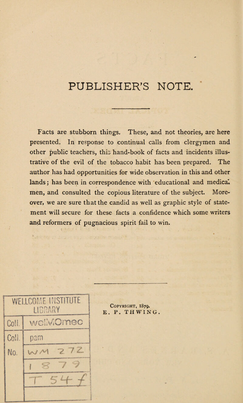 PUBLISHER’S NOTE. Facts are stubborn things. These, and not theories, are here presented. In response to continual calls from clergymen and other public teachers, this hand-book of facts and incidents illus¬ trative of the evil of the tobacco habit has been prepared. The author has had opportunities for wide observation in this and other lands; has been in correspondence with educational and medical men, and consulted the copious literature of the subject. More¬ over, we are sure that the candid as well as graphic style of state¬ ment will secure for these facts a confidence which some writers and reformers of pugnacious spirit fail to win.