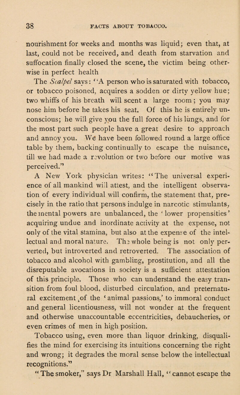 nourishment for weeks and months was liquid; even that, at last, could not be received, and death from starvation and suffocation finally closed the scene, the victim being other¬ wise in perfect health The Scalpel says: * ‘A person who is saturated with tobacco, or tobacco poisoned, acquires a sodden or dirty yellow hue; two whiffs of his breath will scent a large room; you may nose him before he takes his seat. Of this he is entirely un¬ conscious; he will give you the full force of his lungs, and for the most part such people have a great desire to approach and annoy you. We have been followed round a large office table by them, backing continually to escape the nuisance, till we had made a revolution or two before our motive was perceived.” A New York physician writes: “The universal experi¬ ence of all mankind will attest, and the intelligent observa¬ tion of every individual will confirm, the statement that, pre¬ cisely in the ratio that persons indulge in narcotic stimulants, the mental powers are unbalanced, the ‘lower propensities’ acquiring undue and inordinate activity at the expense, not only of the vital stamina, but also at the expense of the intel¬ lectual and moral nature. The whole being is not only per¬ verted, but introverted and retroverted. The association of tobacco and alcohol with gambling, prostitution, and all the disreputable avocations in society is a sufficient attestation of this principle. Those who can understand the easy tran¬ sition from foul blood, disturbed circulation, and preternatu¬ ral excitement tof the ‘ animal passions,’ to immoral conduct and general licentiousness, will not wonder at the frequent and otherwise unaccountable eccentricities, debaucheries, or even crimes of men in high position. Tobacco using, even more than liquor drinking, disquali¬ fies the mind for exercising its intuitions concerning the right and wrong; it degrades the moral sense below the intellectual recognitions.” “ The smoker,” says Dr Marshall Hall, “ cannot escape the