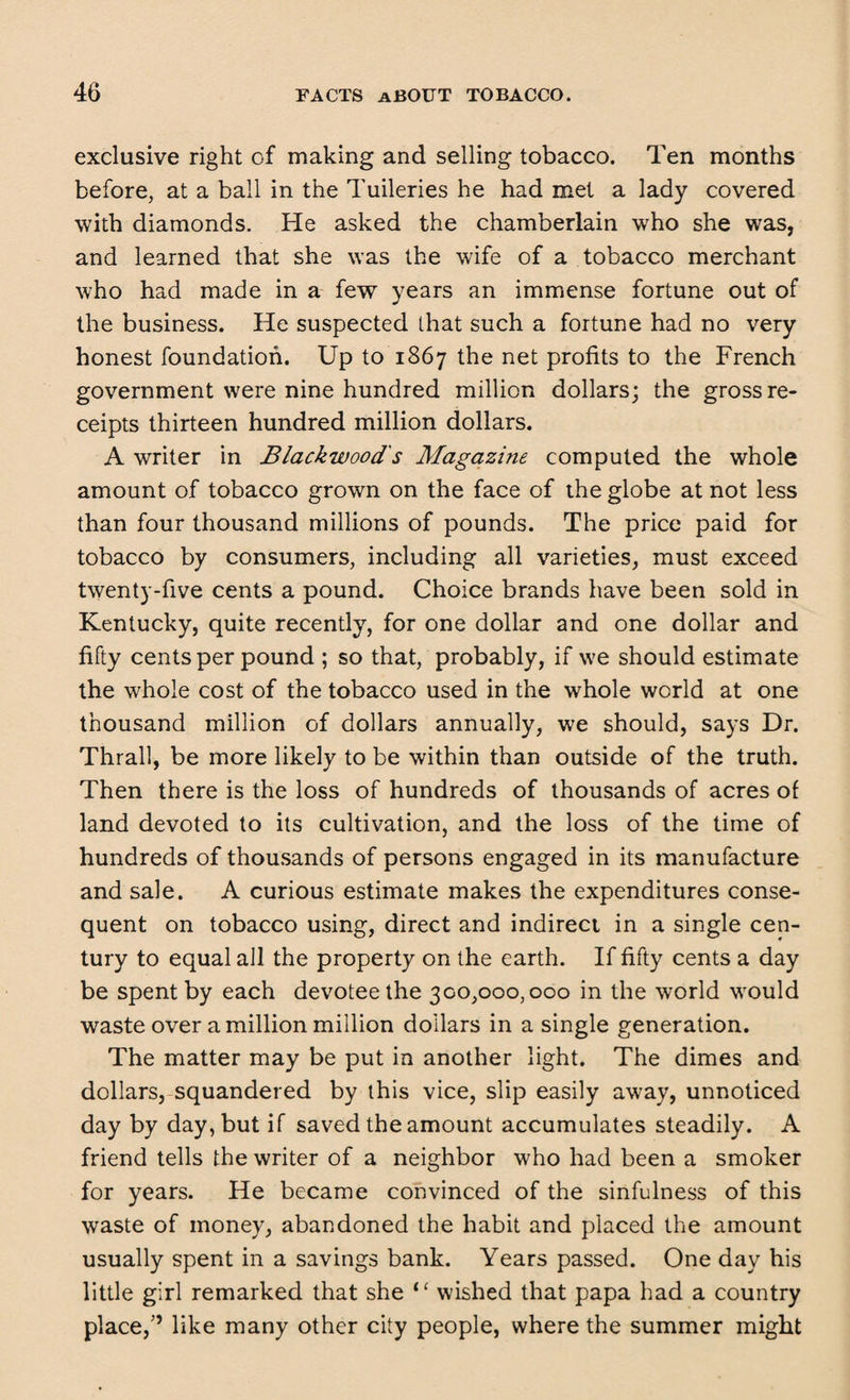 exclusive right of making and selling tobacco. Ten months before, at a ball in the Tuileries he had met a lady covered with diamonds. He asked the chamberlain who she was, and learned that she was the wife of a tobacco merchant who had made in a few years an immense fortune out of the business. He suspected that such a fortune had no very honest foundation. Up to 1867 the net profits to the French government were nine hundred million dollars; the gross re¬ ceipts thirteen hundred million dollars. A writer in Blackwoods Magazine computed the whole amount of tobacco grown on the face of the globe at not less than four thousand millions of pounds. The price paid for tobacco by consumers, including all varieties, must exceed twenty-five cents a pound. Choice brands have been sold in Kentucky, quite recently, for one dollar and one dollar and fifty cents per pound ; so that, probably, if we should estimate the whole cost of the tobacco used in the whole world at one thousand million of dollars annually, we should, says Dr. Thrall, be more likely to be within than outside of the truth. Then there is the loss of hundreds of thousands of acres of land devoted to its cultivation, and the loss of the time of hundreds of thousands of persons engaged in its manufacture and sale. A curious estimate makes the expenditures conse¬ quent on tobacco using, direct and indirect in a single cen¬ tury to equal all the property on the earth. If fifty cents a day be spent by each devotee the 300,000,000 in the world would waste over a million million dollars in a single generation. The matter may be put in another light. The dimes and dollars, squandered by this vice, slip easily away, unnoticed day by day, but if saved the amount accumulates steadily. A friend tells the writer of a neighbor who had been a smoker for years. He became convinced of the sinfulness of this waste of money, abandoned the habit and placed the amount usually spent in a savings bank. Years passed. One day his little girl remarked that she “ wished that papa had a country place,” like many other city people, where the summer might