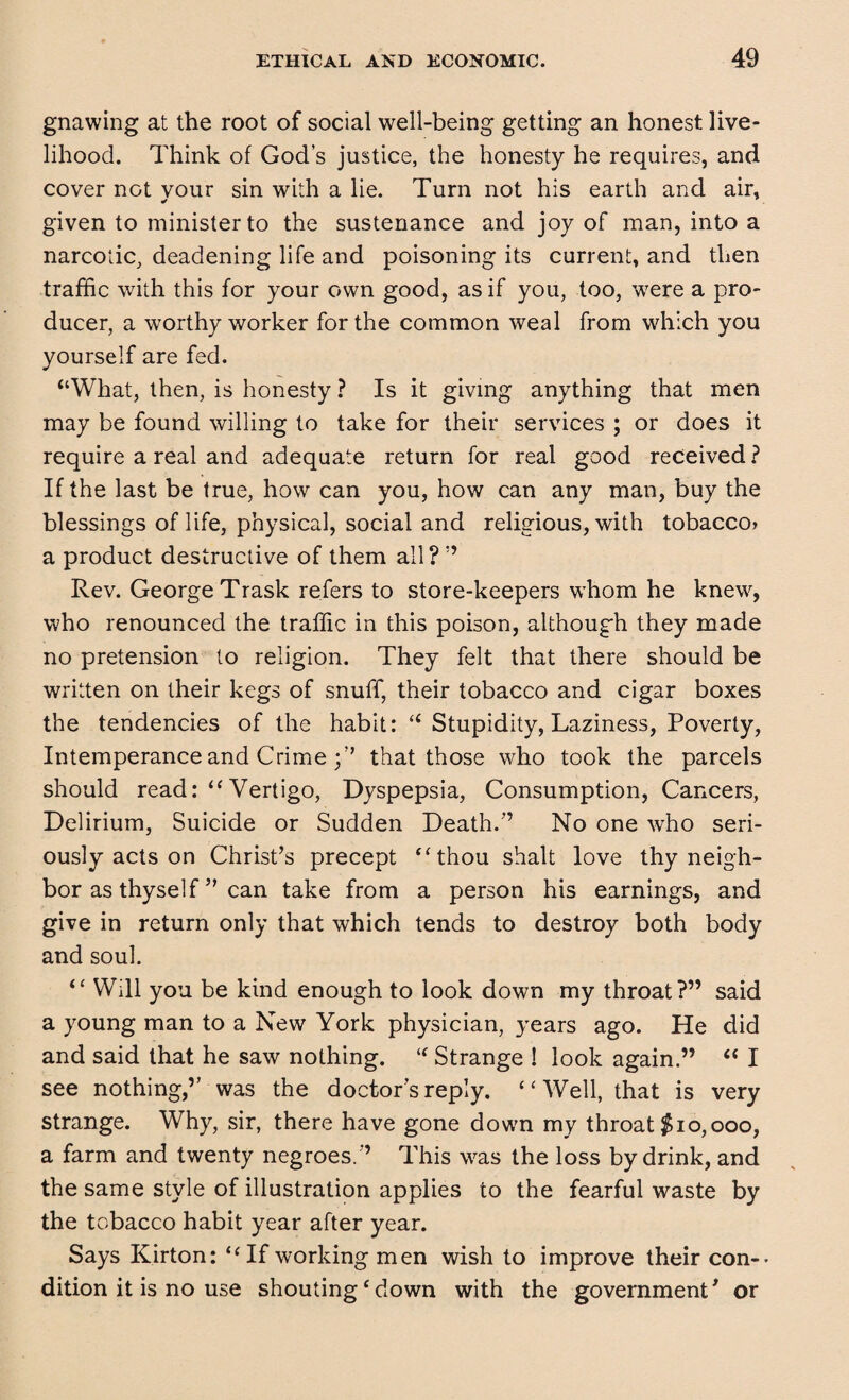 gnawing at the root of social well-being getting an honest live¬ lihood. Think of God’s justice, the honesty he requires, and cover not vour sin with a lie. Turn not his earth and air, given to minister to the sustenance and joy of man, into a narcotic, deadening life and poisoning its current, and then traffic with this for your own good, as if you, too, were a pro¬ ducer, a worthy worker for the common weal from which you yourself are fed. “What, then, is honesty ? Is it giving anything that men may be found willing to take for their services ; or does it require a real and adequate return for real good received ? If the last be true, how can you, how can any man, buy the blessings of life, physical, social and religious, with tobacco* a product destructive of them all?” Rev. George Trask refers to store-keepers whom he knew, who renounced the traffic in this poison, although they made no pretension to religion. They felt that there should be written on their kegs of snuff, their tobacco and cigar boxes the tendencies of the habit: “ Stupidity, Laziness, Poverty, Intemperance and Crime that those who took the parcels should read: “ Vertigo, Dyspepsia, Consumption, Cancers, Delirium, Suicide or Sudden Death.” No one who seri¬ ously acts on Christ’s precept “thou shalt love thy neigh¬ bor as thyself ” can take from a person his earnings, and give in return only that which tends to destroy both body and soul. “ Will you be kind enough to look down my throat?” said a young man to a New York physician, years ago. He did and said that he saw nothing. <f Strange ! look again.” “ I see nothing,” was the doctor’s reply. “Well, that is very strange. Why, sir, there have gone down my throat $10,000, a farm and twenty negroes.” This was the loss by drink, and the same style of illustration applies to the fearful waste by the tobacco habit year after year. Says Kirton: “ If working men wish to improve their con¬ dition it is no use shouting ‘ down with the government' or