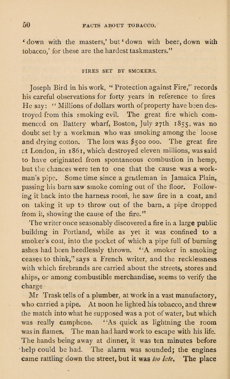 c down with the masters,’ but ‘ down with beer, down with tobacco/ for these are the hardest taskmasters.” FIRES SET BY SMOKERS. Joseph Bird in his work, “ Protection against Fire/’ records his careful observations for forty years in reference to fires He say: “ Millions of dollars worth of property have been des¬ troyed from this smoking evil. The great fire which com¬ menced on Battery wharf, Boston, July 27th 1855, was no doubt set by a workman who was smoking among the loose and drying cotton. The loss was $500 000. The great fire at London, in 1861, which destroyed eleven millions, was said to have originated from spontaneous combustion in hemp, but the chances were ten to one that the cause was a work¬ man’s pipe. Some time since a gentleman in Jamaica Plain, passing his barn saw smoke coming out of the floor. Follow¬ ing it back into the harness room, he saw fire in a coat, and on taking it up to throw out of the barn, a pipe dropped from it, showing the cause of the fire.” The writer once seasonably discovered a fire in a large public building in Portland, while as yet it was confined to a smoker’s coat, into the pocket of which a pipe full of burning ashes had been heedlessly thrown. ‘ ‘A smoker in smoking ceases to think,” says a French writer, and the recklessness with which firebrands are carried about the streets, stores and ships, or among combustible merchandise, seems to verify the charge Mr Trask tells of a plumber, at work in a vast manufactory, who carried a pipe. At noon he lighted his tobacco, and threw the match into what he supposed was a pot of water, but which was really camphene. “As quick as lightning the room was in flames. The man had hard work to escape with his life. The hands being away at dinner, it was ten minutes before •help could be had. The alarm was sounded; the engines came rattling down the street, but it was too late< The place