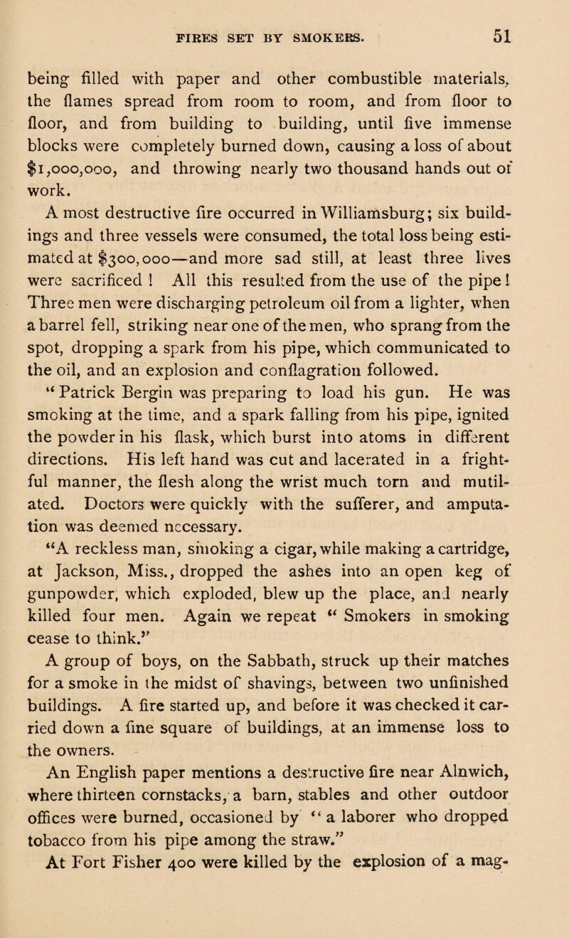 being filled with paper and other combustible materials, the flames spread from room to room, and from floor to floor, and from building to building, until five immense blocks were completely burned down, causing a loss of about $1,000,000, and throwing nearly two thousand hands out of work. A most destructive fire occurred in Williamsburg; six build¬ ings and three vessels were consumed, the total loss being esti¬ mated at $300,000—and more sad still, at least three lives were sacrificed ! All this resulted from the use of the pipe ! Three men were discharging petroleum oil from a lighter, when a barrel fell, striking near one of the men, who sprang from the spot, dropping a spark from his pipe, which communicated to the oil, and an explosion and conflagration followed. “ Patrick Bergin was preparing to load his gun. He was smoking at the time, and a spark falling from his pipe, ignited the powder in his flask, which burst into atoms in different directions. His left hand was cut and lacerated in a fright¬ ful manner, the flesh along the wrist much torn and mutil¬ ated. Doctors were quickly with the sufferer, and amputa¬ tion was deemed necessary. “A reckless man, smoking a cigar, while making a cartridge, at Jackson, Miss., dropped the ashes into an open keg of gunpowder, which exploded, blew up the place, and nearly killed four men. Again we repeat “ Smokers in smoking cease to think.’’ A group of boys, on the Sabbath, struck up their matches for a smoke in the midst of shavings, between two unfinished buildings. A fire started up, and before it was checked it car¬ ried down a fine square of buildings, at an immense loss to the owners. An English paper mentions a destructive fire near Alnwich, where thirteen cornstacks, a barn, stables and other outdoor offices were burned, occasioned by “a laborer who dropped tobacco from his pipe among the straw.” At Fort Fisher 400 were killed by the explosion of a mag-