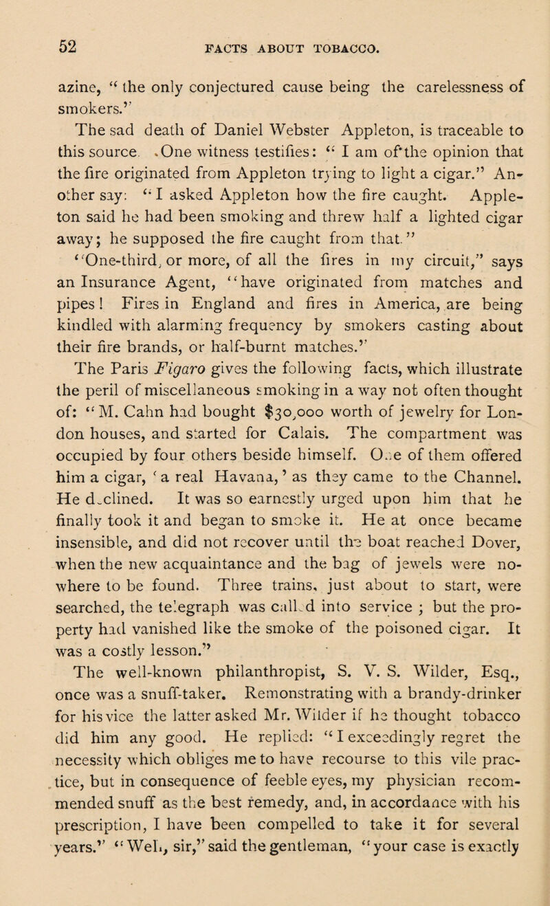 azine, “ the only conjectured cause being the carelessness of smokers.’' The sad death of Daniel Webster Appleton, is traceable to this source .One witness testifies: “ I am of'the opinion that the fire originated from Appleton trying to light a cigar.” An¬ other say: (il asked Appleton how the fire caught. Apple- ton said he had been smoking and threw half a lighted cigar away; he supposed the fire caught from that.” ‘‘One-third, or more, of all the fires in my circuit/’ says an Insurance Agent, “have originated from matches and pipes! Fires in England and fires in America, are being kindled with alarming frequency by smokers casting about their fire brands, or half-burnt matches.’’ The Paris Figaro gives the following facts, which illustrate the peril of miscellaneous smoking in away not often thought of: “M. Cahn had bought $30,000 worth of jewelry for Lon¬ don houses, and started for Calais. The compartment was occupied by four others beside himself. One of them offered him a cigar, f a real Havana, ’ as they came to the Channel. He declined. It was so earnestly urged upon him that he finally took it and began to smoke it. He at once became insensible, and did not recover until the boat reached Dover, when the new acquaintance and the bag of jewels were no¬ where to be found. Three trains, just about to start, wrere searched, the telegraph was called into service ; but the pro¬ perty had vanished like the smoke of the poisoned cigar. It was a costly lesson.” The well-known philanthropist, S. V. S. Wilder, Esq., once was a snuff-taker. Remonstrating with a brandy-drinker for his vice the latter asked Mr. Wilder if he thought tobacco did him any good. He replied: “ I exceedingly regret the necessity which obliges me to have recourse to this vile prac¬ tice, but in consequence of feeble eyes, my physician recom¬ mended snuff as the best remedy, and, in accordance with his prescription, I have been compelled to take it for several years.” “ Web, sir,” said the gentleman, “ your case is exactly