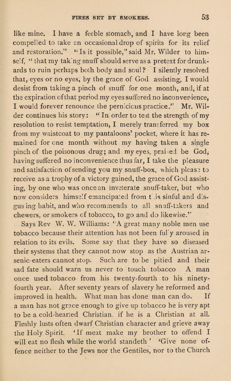 like mine. I have a feeble stomach, and I have long been compelied to take an occasional drop of spirits for its relief and restoration.” “Is it possible/’said Mr. Wilder to him¬ self, “ that my tak'ng snuff should serve as a pretext for drunk¬ ards to ruin perhaps both body and soul? I silently resolved that, eyes or no eyes, by the grace of God assisting, I would desist from taking a pinch of snuff for one month, and, if at the expiration of that period my eyes suffered no inconvenience, I would forever renounce the pernicious practice.” Mr. Wil¬ der continues his story: “ In order to test the strength of my resolution to resist temptation, I merely transferred my box from my waistcoat to my pantaloons’ pocket, where it has re¬ mained for one month without my having taken a single pinch of the poisonous drug; and my eyes, prai-ed be God, having suffered no inconvenience thus far, I take the pleasure and satisfaction of sending you my snuff-box, which pleas? to receive as a trophy of a victory gained, the grace of God assist¬ ing, by one who was once an inveterate snuff-taker, but who now considers himself emancipated from this sinful and dls- gus ing habit, and who recommends to all snuff-takers and chewers, or smokers of tobacco, to go and do likewise.’’ Says Rev W. W. Williams: ‘:A great many noble men use tobacco because their attention has not been fufy aroused in relation to its evils. Some say that they have so diseased their systems that they cannot now stop as the Austrian ar¬ senic-eaters cannot stop. Such are to be pitied and their sad fate should warn us never to touch tobacco A man once used tobacco from his twenty-fourth to his ninety- fourth year. After seventy years of slavery he reformed and improved in health. What man has done man can do. If a man has not grace enough to give up tobacco he is very apt to be a cold-hearted Christian, if he is a Christian at all. Fleshly lusts often dwarf Christian character and grieve away the Holy Spirit, ‘If meat make my brother to offend I will eat no flesh while the world standeth ’ ‘Give none of¬ fence neither to the Jews nor the Gentiles, nor to the Church