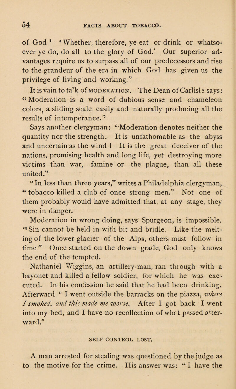 of God * ‘ Whether, therefore, ye eat or drink or whatso¬ ever ye do, do all to the glory of God.’ Our superior ad¬ vantages require us to surpass all of our predecessors and rise to the grandeur of the era in which God has given us the privilege of living and working/’ It is vain to ta'k of moderation. The Dean of Carlisle says: “ Moderation is a word of dubious sense and chameleon colors^ a sliding scale easily and naturally producing all the results of intemperance. ’’ Says another clergyman: ‘-Moderation denotes neither the quantity nor the strength. It is unfathomable as the abyss and uncertain as the wind ! It is the great deceiver of the nations, promising health and long life, yet destroying more victims than war, famine or the plague, than all these united.” “In less than three years,” writes a Philadelphia clergyman, “ tobacco killed a club of once strong men,” Not one of them probably would have admitted that at any stage, they were in danger. Moderation in wrong doing, says Spurgeon, is impossible. ‘‘Sin cannot be held in with bit and bridle. Like the melt¬ ing of the lower glacier of the Alps, others must follow in time ” Once started on the down grade, God only knows the end of the tempted. Nathaniel Wiggins, an artillery-man, ran through with a bayonet and killed a fellow soldier, for which he was exe¬ cuted. In his confession he said that he had been drinking. Afterward “ I went outside the barracks on the piazza, where I smoked, and this made me worse. After I got back I went into my bed, and I have no recollection of whrt p^sed after¬ ward.” SELF CONTROL LOST. A man arrested for stealing was questioned by the judge as to the motive for the crime. His answer was: “I have the