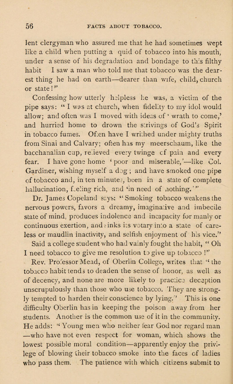 lent clergyman who assured me that he had sometimes wept like a child when putting a quid of tobacco into his mouth, under a sense of his degradation and bondage to this filthy habit I saw a man who told me that tobacco was the dear¬ est thing he had on earth—dearer than wife, child, church or state! ” Confessing how utterly helpless he was, a victim of the pipe says: “ I was at church, when fidelity to my idol would allow; and often was I moved with ideas of ‘ wrath to come,’ and hurried home to drown the strivings of God’s Spirit in tobacco fumes. Of;en have I writhed under mighty truths from Sinai and Calvary; often has my meerschaum, like the bacchanalian cap, relieved every twinge cf pain and every fear. I have gone home ‘poor and miserable,’—like Col. Gardiner, wishing myself a dog ; and have smoked one pipe of tobacco and, in ten minutes, been in a state of complete hallucination, Leling rich, and ‘in need of nothing. Dr. James Copeland says: “Smoking tobacco weakens the nervous powers, favors a dreamy, imaginative and imbecile state of mind, produces indolence and incapacity for manly or continuous exertion, and rinks its votary into a state of care¬ less or maudlin inactivity, and selfish enjoyment of his vice.” Said a college student who had vainly fought the habit, “ Oh I need tobacco to give me resolution to give up tobacco !” Rev. Professor Mead, of Oberlin College, writes that “the tobacco habit tends to deaden the sense of honor, as well as of decency, and none are more likely to practice deception unscrupulously than those who use tobacco. They are strong¬ ly tempted to harden their conscience by lying.” This is one difficulty Oberlin has in keeping the poison away from her students. Another is the common use of it in the community. He adds: “ Young men who neither fear God nor regard man —who have not even respect for woman, which shows the lowest possible moral condition—apparently enjoy the privi¬ lege of blowing their tobacco smoke into the faces of ladies who pass them. The patience with which citizens submit to