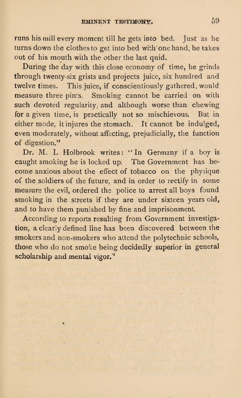 runs his mill every moment till he gets into bed. Just as he turns down the clothes to get into bed with'one hand, he takes out of his mouth with the other the last quid. During the day with this close economy of time, he grinds through twenty-six grists and projects juice, six hundred and twelve times. This juice, if conscientiously gathered, would measure three pints. Smoking cannot be carried on with such devoted regularity, and although worse than chewing for a given time, is practically not so mischievous. But in either mode, it injures the stomach. It cannot be indulged, even moderately, without affecting, prejudicially, the function of digestion.” Dr. M. L Holbrook writes: ‘fIn Germany if a boy is caught smoking he is locked up. The Government has be¬ come anxious about the effect of tobacco on the physique of the soldiers of the future, and in order to rectify in some measure the evil, ordered the police to arrest all boys found smoking in the streets if they are under sixteen years old, and to have them punished by fine and imprisonment. According to reports resulting from Government investiga¬ tion, a clearly defined line has been discovered between the smokers and non-smokers who attend the polytechnic schools, those who do not smoke being decidedly superior in general scholarship and mental vigor.”
