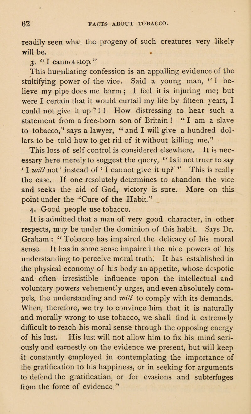 readily seen what the progeny of such creatures very likely will be. • 3. “ I cannot stop. ” This humiliating confession is an appalling evidence of the stultifying power of the vice. Said a young man, <c I be¬ lieve my pipe does me harm ; I feel it is injuring me; but were I certain that it would curtail my life by fifteen years, I could not give it up ’’! ! How distressing to hear such a statement from a free-born son of Britain 1 “ I am a slave to tobacco,'’ says a lawyer, “ and I will give a hundred dol¬ lars to be told how to get rid of it without killing me.'’ This loss of self control is considered elsewhere. It is nec¬ essary here merely to suggest the query, ‘ ‘ Is it not truer to say ‘ I will not ’ instead of 6 I cannot give it up?’ ’’ This is really the case. If one resolutely determines to abandon the vice and seeks the aid of God, victory is sure. More on this point under the “Cure of the Habit.’’ 4. Good people use tobacco. It is admitted that a man of very good character, in other respects, may be under the dominion of this habit. Says Dr. Graham : <c Tobacco has impaired the delicacy of his moral sense. It has in some sense impaire d the nice powers of his understanding to perceive moral truth. It has established in the physical economy of his body an appetite, whose despotic and often irresistible influence upon the intellectual and voluntary powers vehemently urges, and even absolutely com¬ pels, the understanding and will to comply with its demands. When, therefore, we try to convince him that it is naturally and morally wrong to use tobacco, we shall find it extremely difficult to reach his moral sense through the opposing energy of his lust. His lust will not allow him to fix his mind seri¬ ously and earnestly on the evidence we present, but will keep it constantly employed in contemplating the importance of the gratification to his happiness, or in seeking for arguments to defend the gratificatian, or for evasions and subterfuges from the force of evidence/’