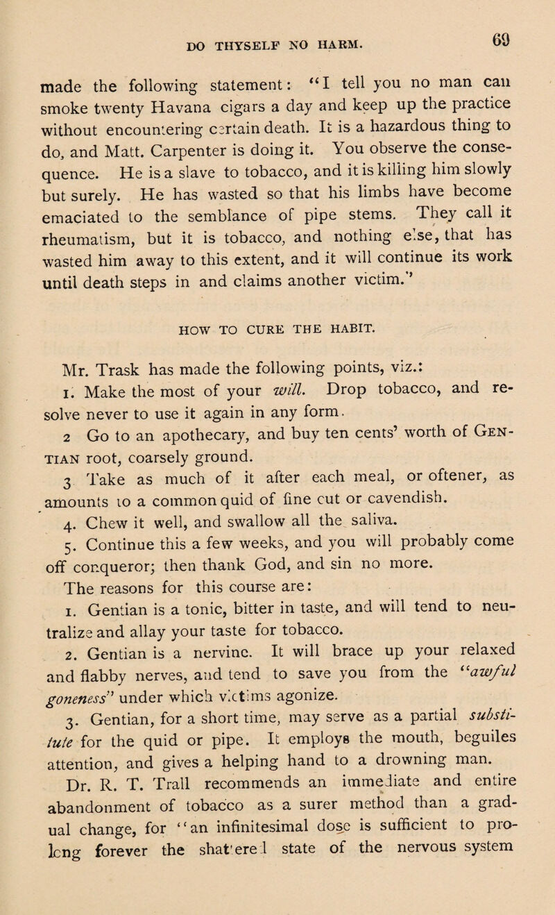 made the following statement: “I tell you no man can smoke twenty Havana cigars a day and keep up the practice without encountering certain death. It is a hazardous thing to do, and Matt. Carpenter is doing it. You observe the conse¬ quence. He is a slave to tobacco, and it is killing him slowly but surely. He has wasted so that his limbs have become emaciated to the semblance of pipe stems. They call it rheumatism, but it is tobacco, and nothing e.se, that has wasted him away to this extent, and it will continue its work until death steps in and claims another victim.f HOW TO CURE THE HABIT. Mr. Trask has made the following points, viz.: i. Make the most of your will. Drop tobacco, and re¬ solve never to use it again in any form, 2 Go to an apothecary, and buy ten cents’ worth of Gen¬ tian root, coarsely ground. 3 Take as much of it after each meal, or oftener, as amounts io a common quid of line cut or cavendish. 4. Chew it well, and swallow all the saliva. 5. Continue this a few weeks, and you will probably come off conqueror; then thank God, and sin no more. The reasons for this course are: 1. Gentian is a tonic, bitter in taste, and will tend to neu¬ tralize and allay your taste for tobacco. 2. Gentian is a nervine. It will brace up your relaxed and flabby nerves, and tend to save you from the “awful goneness ’ under which victims agonize. 3. Gentian, for a short time, may serve as a partial substi¬ tute for the quid or pipe. It employs the mouth, beguiles attention, and gives a helping hand to a drowning man. Dr. R. T. Trail recommends an immediate and entire abandonment of tobacco as a surer method than a grad¬ ual change, for ‘ ‘ an infinitesimal dose is sufficient to pro¬ long forever the shat’ere I state of the nervous system