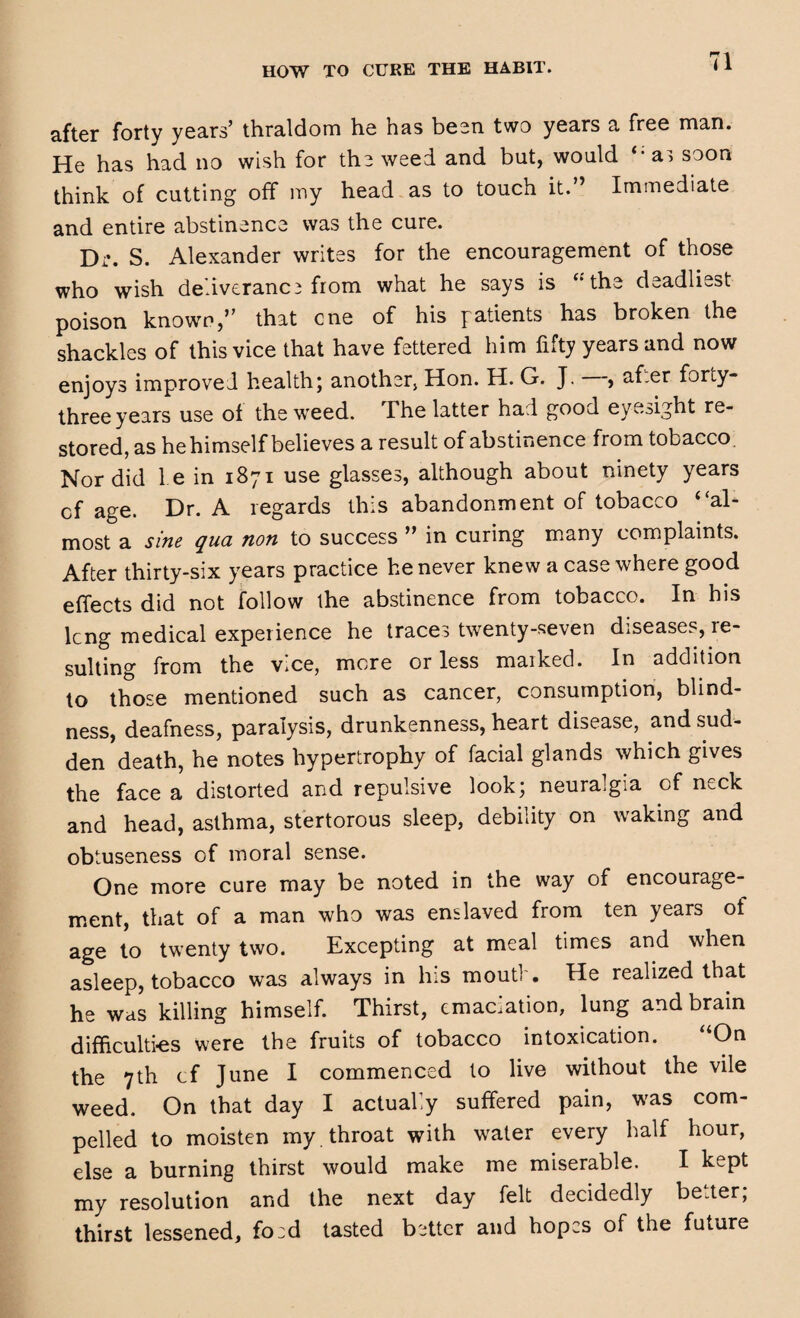 HOW TO CURE THE HABIT. after forty years’ thraldom he has been two years a free man. He has had no wish for the weed and but, would “a, soon think of cutting off my head as to touch it. ’ Immediate and entire abstinence was the cure. Dr. S. Alexander writes for the encouragement of those who wish deliverance from what he says is “ the deadliest poison known,’’ that cne of his patients has broken the shackles of this vice that have fettered him fifty years and now enjoys improved health; another Hon. H. G. J. —, after forty- three years use oi the weed. The latter had good eyesight re¬ stored, as he himself believes a result of abstinence from tobacco. Nor did 1 e in 1871 use glasses, although about ninety years cf age. Dr. A regards this abandonment of tobacco “al* most a sine qua non to success ” in curing many complaints. After thirty-six years practice he never knew a case where good effects did not follow the abstinence from tobacco. In his lcng medical experience he traces twenty-seven diseases, re¬ sulting from the vice, more or less marked. In addition to those mentioned such as cancer, consumption, blind¬ ness, deafness, paralysis, drunkenness, heart disease, and sud¬ den death, he notes hypertrophy of facial glands which gives the face a distorted and repulsive look; neuralgia of neck and head, asthma, stertorous sleep, debility on waking and obtuseness of moral sense. One more cure may be noted in the way of encourage¬ ment, that of a man who was enslaved from ten years ot age to twenty two. Excepting at meal times and when asleep, tobacco was always in his mout!'. He realized that he was killing himself. Thirst, emaciation, lung and brain difficulties were the fruits of tobacco intoxication. “On the 7th cf June I commenced to live without the vile weed. On that day I actually suffered pain, was com¬ pelled to moisten my . throat with water every half hour, else a burning thirst would make me miserable. I kept my resolution and the next day felt decidedly better; thirst lessened, foed tasted better and hopes of the future