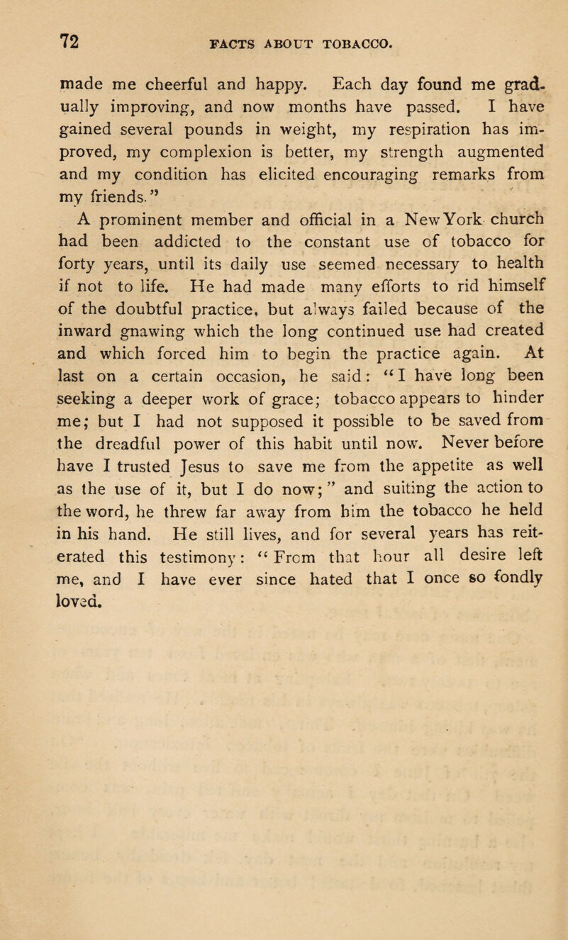 made me cheerful and happy. Each day found me grad¬ ually improving, and now months have passed. I have gained several pounds in weight, my respiration has im¬ proved, my complexion is better, my strength augmented and my condition has elicited encouraging remarks from my friends. ” A prominent member and official in a New York church had been addicted to the constant use of tobacco for forty years, until its daily use seemed necessary to health if not to life. He had made many efforts to rid himself of the doubtful practice, but always failed because of the inward gnawing which the long continued use had created and which forced him to begin the practice again. At last on a certain occasion, he said: “ I have long been seeking a deeper work of grace; tobacco appears to hinder me; but I had not supposed it possible to be saved from the dreadful power of this habit until now. Never before have I trusted Jesus to save me from the appetite as well as the use of it, but I do now;” and suiting the action to the word, he threw far away from him the tobacco he held in his hand. He still lives, and for several years has reit¬ erated this testimony: “ From that hour all desire left me, and I have ever since hated that I once so fondly loved.