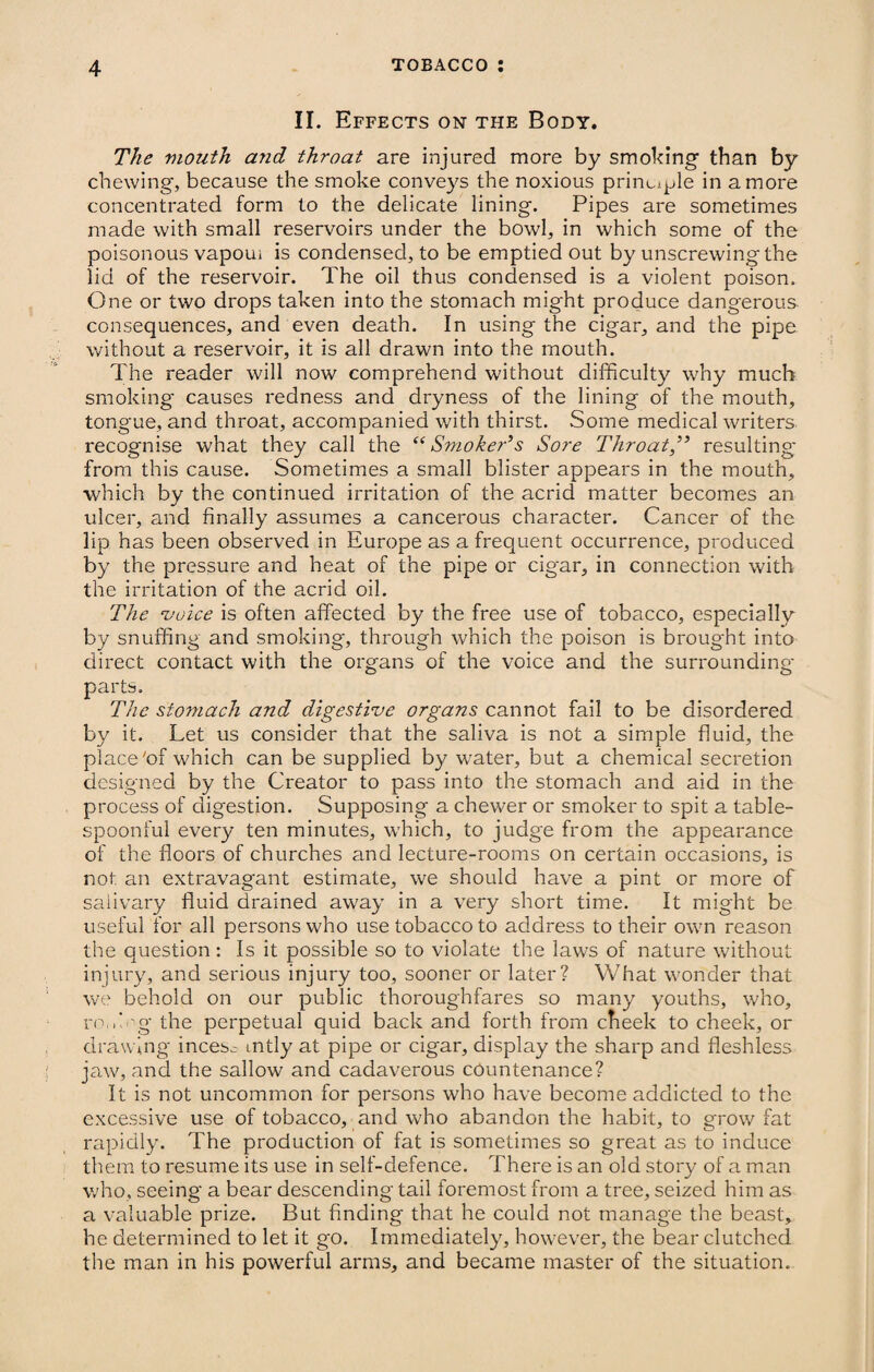 II. Effects on the Body. The mouth and throat are injured more by smoking than by chewing, because the smoke conveys the noxious principle in a more concentrated form to the delicate lining. Pipes are sometimes made with small reservoirs under the bowl, in which some of the poisonous vapoui is condensed, to be emptied out by unscrewing the lid of the reservoir. The oil thus condensed is a violent poison. One or two drops taken into the stomach might produce dangerous consequences, and even death. In using the cigar, and the pipe without a reservoir, it is all drawn into the mouth. The reader will now comprehend without difficulty why much smoking* causes redness and dryness of the lining of the mouth, tongue, and throat, accompanied with thirst. Some medical writers recognise what they call the “Smoker’s Sore Throatresulting* from this cause. Sometimes a small blister appears in the mouth, which by the continued irritation of the acrid matter becomes an ulcer, and finally assumes a cancerous character. Cancer of the lip has been observed in Europe as a frequent occurrence, produced by the pressure and heat of the pipe or cigar, in connection with the irritation of the acrid oil. The voice is often affected by the free use of tobacco, especially by snuffing and smoking, through which the poison is broug'ht into direct contact with the organs of the voice and the surrounding' parts. The stomach and digestive organs cannot fail to be disordered by it. Let us consider that the saliva is not a simple fluid, the place'of which can be supplied by water, but a chemical secretion designed by the Creator to pass into the stomach and aid in the process of digestion. Supposing a chewer or smoker to spit a table¬ spoonful every ten minutes, which, to judge from the appearance of the floors of churches and lecture-rooms on certain occasions, is not an extravagant estimate, we should have a pint or more of salivary fluid drained away in a very short time. It might be useful for all persons who use tobacco to address to their own reason the question : Is it possible so to violate the laws of nature without injury, and serious injury too, sooner or later? What wonder that we behold on our public thoroughfares so many youths, who, ro.Tg the perpetual quid back and forth from cheek to cheek, or drawing incesc mtly at pipe or cigar, display the sharp and fleshless jaw, and the sallow and cadaverous countenance? It is not uncommon for persons who have become addicted to the excessive use of tobacco, and who abandon the habit, to grow fat rapidly. The production of fat is sometimes so great as to induce them to resume its use in self-defence. There is an old story of a man who, seeing a bear descending tail foremost from a tree, seized him as a valuable prize. But finding that he could not manage the beast, he determined to let it g'O. Immediately, however, the bear clutched the man in his powerful arms, and became master of the situation.