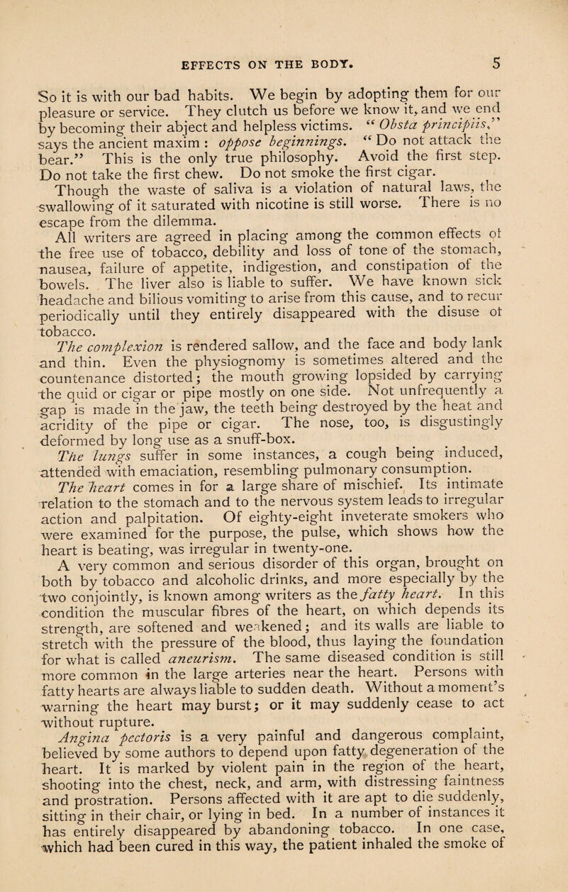So it is with our bad habits. We begin by adopting them for our pleasure or service. They clutch us before we know it, and we end by becoming their abject and helpless victims. “ Obsta principiis, says the ancient maxim : oppose beginnings. “ Do not attack the bear.” This is the only true philosophy. Avoid the first step. Do not take the first chew. Do not smoke the first cigar. Though the waste of saliva is a violation of natural laws, the swallowing of it saturated with nicotine is still worse. There is no escape from the dilemma. All writers are agreed in placing among the common effects ot the free use of tobacco, debility and loss of tone of the stomach, nausea, failure of appetite, indigestion, and constipation ot the bowels. The liver also is liable to suffer. We have known sick headache and bilious vomiting to arise from this cause, and to recui periodically until they entirely disappeared with the disuse ot tobacco. The complexion is rendered sallow, and the face and body lank and thin. Even the physiognomy is sometimes altered and the countenance distorted; the mouth growing lopsided by carrying the quid or cigar or pipe mostly on one side. Not unfrequently a gap is made in the jaw, the teeth being destroyed by the heat and acridity of the pipe or cigar. The nose, too, is disgustingly deformed by long use as a snuff-box. The lungs suffer in some instances, a cough being induced, attended with emaciation, resembling pulmonary consumption. The heart comes in for a large share of mischief. Its ultimate relation to the stomach and to the nervous system leads to irregular action and palpitation. Of eighty-eight inveterate smokers who were examined for the purpose, the pulse, which shows how the heart is beating, was irregular in twenty-one. . A very common and serious disorder of this organ, brought on both by tobacco and alcoholic drinks, and more especially by the two conjointly, is known among writers as tho. fatty heart. In this condition the muscular fibres of the heart, on which depends its strength, are softened and weakened; and its walls are liable, to stretch with the pressure of the blood, thus laying the foundation for what is called aneurism. The same diseased condition is still more common in the large arteries near the heart. Persons with fatty hearts are always liable to sudden death. Without a moment’s warning the heart may burst; or it may suddenly cease to act without rupture. Angina pectoris is a very painful and dangerous complaint, believed by some authors to depend upon fatty degeneration of the heart. It is marked by violent pain in the region of the heart, shooting into the chest, neck, and arm, with distressing faintness and prostration. Persons affected with it are apt to die suddenly, sitting in their chair, or lying in bed. In a number of instances it has entirely disappeared by abandoning tobacco. In one case, which had been cured in this way, the patient inhaled the smoke ol