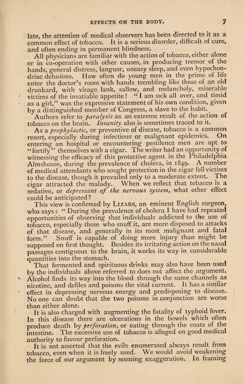 late, the attention of medical observers has been directed to it as a common effect of tobacco. It is a serious disorder, difficult of cure, and often ending in permanent blindness. All physicians are familiar with the action of tobacco, either alone or in co-operation with other causes, in producing tremor of the hands, general distress, languor, uneasy sleep, and even hypochon¬ driac delusions. How often do young men in the prime of life enter the doctor’s room with hands trembling like those of an old drunkard, with visage lank, sallow, and melancholy, miserable victims of the insatiable appetite ! “ I am sick all over, and timid as a girl,” was the expressive statement of his own condition, given by a distinguished member of Congress, a slave to the habit.. Authors refer to paralysis as an extreme result of the action of tobacco on the brain. Insanity also is sometimes traced to it. As a prophylactic, or preventive of disease, tobacco is a common resort, especially during infectious or malignant epidemics. On entering an hospital or encountering pestilence men are apt to “ fortify ” themselves with a cigar. The writer had an opportunity of witnessing the efficacy of this protective agent in the Philadelphia Almshouse, during the prevalence of cholera, in 1849. A number of medical attendants who sought protection in the cigar fell victims to the disease, though it prevailed only to a moderate extent. The cigar attracted the malady. When we reflect that tobacco is a sedative, or depressant of the nervous system, what other effect could be anticipated? This view is confirmed by Lizars, an eminent English surgeon, who says : “ During the prevalence of cholera I have had repeated opportunities of observing that individuals addicted to the use of tobacco, especially those who snuff it, are more disposed to attacks of that disease, and generally in its most malignant and fatal form.” Snuff is capable of doing more injury than might be supposed on first thought. Besides its irritating action on the nasal passages contiguous to the brain, it works its way in considerable quantities into the stomach. That fermented and spirituous drinks may also have been used by the individuals above referred to does not affect the argument. Alcohol finds its way into the blood through the same channels as nicotine, and defiles and poisons the vital current. It has a similar effect in depressing nervous energy and predisposing to disease. No one can doubt that the two poisons in conjunction are worse than either alone. It is also charged with augmenting the fatality of typhoid fever. In this disease there are ulcerations in the bowels which often produce death by perforation, or eating through the coats of the intestine. The excessive use of tobacco is alleged on good medical authority to favour perforation. It is not asserted that the evils enumerated always result from tobacco, even when it is freely used. We would avoid weakening the force of our argument by seeming exaggeration. In framing