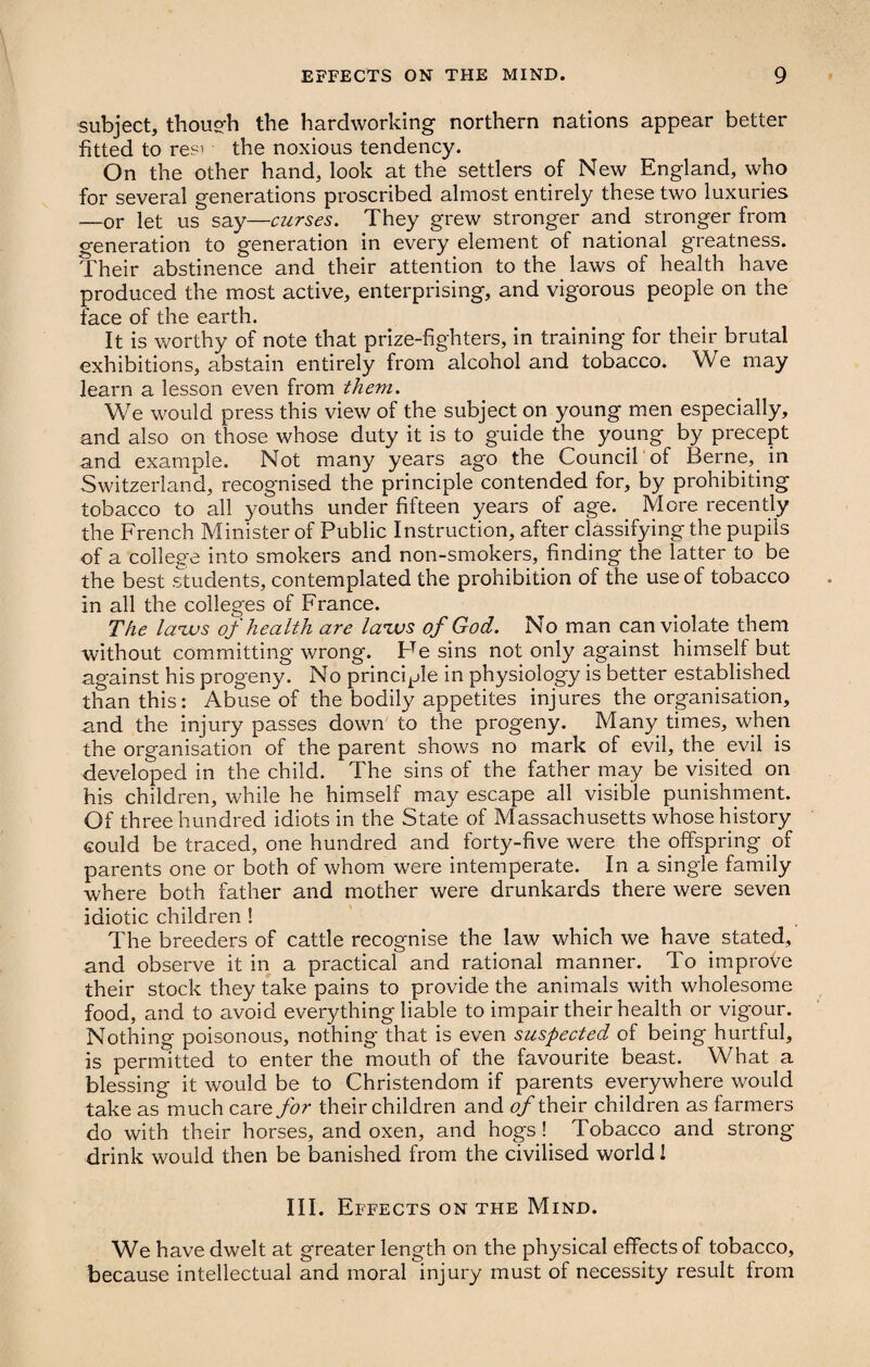 subject, though the hardworking northern nations appear better fitted to resi the noxious tendency. On the other hand, look at the settlers of New England, who for several generations proscribed almost entirely these two luxuries —or let us say—curses. They grew stronger and stronger from generation to generation in every element of national greatness. Their abstinence and their attention to the laws of health have produced the most active, enterprising, and vigorous people on the face of the earth. It is worthy of note that prize-fighters, in training for their brutal exhibitions, abstain entirely from alcohol and tobacco. We may learn a lesson even from them. We would press this view of the subject on young men especially, and also on those whose duty it is to guide the young by precept and example. Not many years ago the Council of Berne, in Switzerland, recognised the principle contended for, by prohibiting tobacco to all youths under fifteen years of age. More recently the French Minister of Public Instruction, after classifying the pupils of a college into smokers and non-smokers, finding the latter to be the best students, contemplated the prohibition of the use of tobacco in all the colleges of France. The laws of health are laws of God. No man can violate them without committing wrong. Fe sins not only against himself but against his progeny. No principle in physiology is better established than this: Abuse of the bodily appetites injures the organisation, and the injury passes down to the progeny. Many times, when the organisation of the parent shows no mark of evil, the evil is developed in the child. The sins of the father may be visited on his children, while he himself may escape all visible punishment. Of three hundred idiots in the State of Massachusetts whose history could be traced, one hundred and forty-five were the offspring of parents one or both of whom were intemperate. In a single family where both father and mother were drunkards there were seven idiotic children ! The breeders of cattle recognise the law which we have stated, and observe it in a practical and rational manner.. To improve their stock they take pains to provide the animals with wholesome food, and to avoid everything liable to impair their health or vigour. Nothing poisonous, nothing that is even suspected of being hurtful, is permitted to enter the mouth of the favourite beast. What a blessing it would be to Christendom if parents everywhere would take as much care for their children and of their children as farmers do with their horses, and oxen, and hogs! Tobacco and strong drink would then be banished from the civilised world! III. Effects on the Mind. We have dwelt at greater length on the physical effects of tobacco, because intellectual and moral injury must of necessity result from