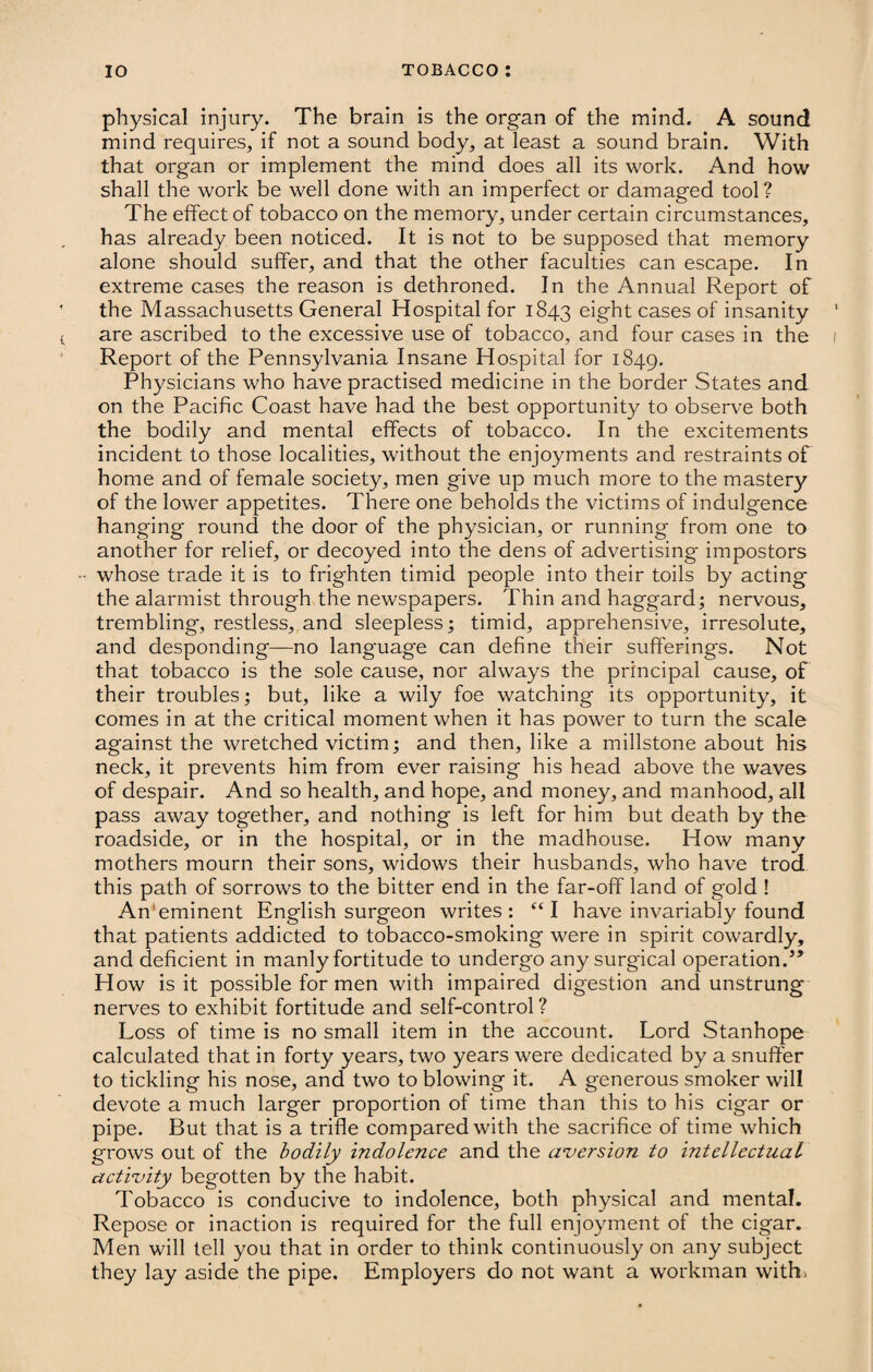 physical injury. The brain is the organ of the mind. A sound mind requires, if not a sound body, at least a sound brain. With that organ or implement the mind does all its work. And how shall the work be well done with an imperfect or damaged tool? The effect of tobacco on the memory, under certain circumstances, has already been noticed. It is not to be supposed that memory alone should suffer, and that the other faculties can escape. In extreme cases the reason is dethroned. In the Annual Report of the Massachusetts General Hospital for 1843 eight cases of insanity are ascribed to the excessive use of tobacco, and four cases in the Report of the Pennsylvania Insane Hospital for 1849. Physicians who have practised medicine in the border States and on the Pacific Coast have had the best opportunity to observe both the bodily and mental effects of tobacco. In the excitements incident to those localities, without the enjoyments and restraints of home and of female society, men give up much more to the mastery of the lower appetites. There one beholds the victims of indulgence hanging round the door of the physician, or running from one to another for relief, or decoyed into the dens of advertising impostors • whose trade it is to frighten timid people into their toils by acting the alarmist through the newspapers. Thin and haggard; nervous, trembling, restless, and sleepless; timid, apprehensive, irresolute, and desponding—no lang'uage can define their sufferings. Not that tobacco is the sole cause, nor always the principal cause, of their troubles; but, like a wily foe watching its opportunity, it comes in at the critical moment when it has power to turn the scale against the wretched victim; and then, like a millstone about his neck, it prevents him from ever raising his head above the waves of despair. And so health, and hope, and money, and manhood, all pass away together, and nothing is left for him but death by the roadside, or in the hospital, or in the madhouse. How many mothers mourn their sons, widows their husbands, who have trod this path of sorrows to the bitter end in the far-off land of gold ! An'eminent English surgeon writes: “I have invariably found that patients addicted to tobacco-smoking were in spirit cowardly, and deficient in manly fortitude to undergo any surgical operation.” How is it possible for men with impaired digestion and unstrung nerves to exhibit fortitude and self-control? Loss of time is no small item in the account. Lord Stanhope calculated that in forty years, two years were dedicated by a snuffer to tickling his nose, and two to blowing it. A generous smoker will devote a much larger proportion of time than this to his cigar or pipe. But that is a trifle compared with the sacrifice of time which grows out of the bodily indolence and the aversion to intellectual activity begotten by the habit. Tobacco is conducive to indolence, both physical and mental. Repose or inaction is required for the full enjoyment of the cigar. Men will tell you that in order to think continuously on any subject they lay aside the pipe. Employers do not want a workman with-
