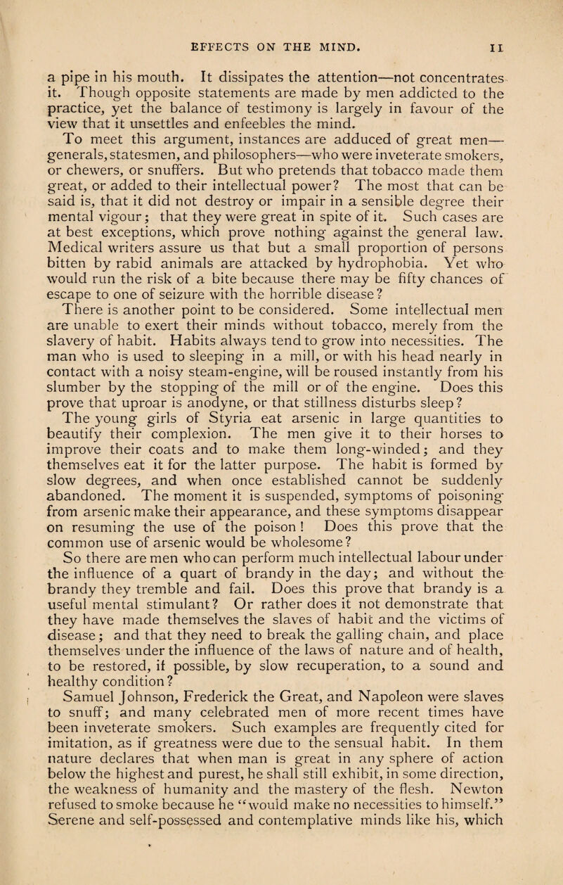a pipe in his mouth. It dissipates the attention—not concentrates it. Though opposite statements are made by men addicted to the practice, yet the balance of testimony is largely in favour of the view that it unsettles and enfeebles the mind. To meet this argument, instances are adduced of great men— generals, statesmen, and philosophers—who were inveterate smokers, or chewers, or snuffers. But who pretends that tobacco made them great, or added to their intellectual power? The most that can be said is, that it did not destroy or impair in a sensible degree their mental vigour; that they were great in spite of it. Such cases are at best exceptions, which prove nothing against the general law. Medical writers assure us that but a small proportion of persons bitten by rabid animals are attacked by hydrophobia. Yet who would run the risk of a bite because there may be fifty chances of escape to one of seizure with the horrible disease? There is another point to be considered. Some intellectual men are unable to exert their minds without tobacco, merely from the slavery of habit. Habits always tend to grow into necessities. The man who is used to sleeping in a mill, or with his head nearly in contact with a noisy steam-engine, will be roused instantly from his slumber by the stopping of the mill or of the engine. Does this prove that uproar is anodyne, or that stillness disturbs sleep? The young girls of Styria eat arsenic in large quantities to beautify their complexion. The men give it to their horses to improve their coats and to make them long-winded; and they themselves eat it for the latter purpose. The habit is formed by slow degrees, and when once established cannot be suddenly abandoned. The moment it is suspended, symptoms of poisoning from arsenic make their appearance, and these symptoms disappear on resuming the use of the poison ! Does this prove that the common use of arsenic would be wholesome? So there are men who can perform much intellectual labour under the influence of a quart of brandy in the day; and without the brandy they tremble and fail. Does this prove that brandy is a useful mental stimulant? Or rather does it not demonstrate that they have made themselves the slaves of habit and the victims of disease; and that they need to break the galling chain, and place themselves under the influence of the laws of nature and of health, to be restored, if possible, by slow recuperation, to a sound and healthy condition? Samuel Johnson, Frederick the Great, and Napoleon were slaves to snuff; and many celebrated men of more recent times have been inveterate smokers. Such examples are frequently cited for imitation, as if greatness were due to the sensual habit. In them nature declares that when man is great in any sphere of action below the highest and purest, he shall still exhibit, in some direction, the weakness of humanity and the mastery of the flesh. Newton refused to smoke because he “would make no necessities to himself.” Serene and self-possessed and contemplative minds like his, which