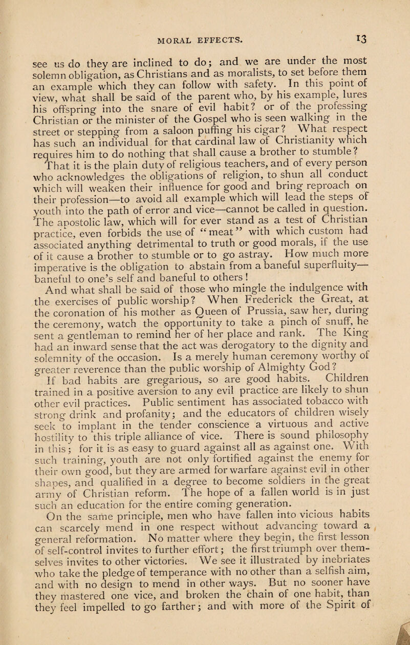 see us do they are inclined to do; and we are under the most solemn obligation, as Christians and as moralists, to set before them an example which they can follow with safety. . In this point of view, what shall be said of the parent who, by his example, lures his offspring into the snare of evil habit? or of the .processing Christian or the minister of the Gospel who is seen walking in the street or stepping from a saloon puffing his cigar ? What respect has such an individual for that cardinal law oi Christianity which requires him to do nothing that shall cause a brother to stumble? That it is the plain duty of religious teachers, and of every person who acknowledges the obligations of religion, to shun all conduct which will weaken their influence for good and bring repioacn on their profession—to avoid all example which will lead the steps of youth into the path of error and vice—cannot be called in question. The apostolic law, which will for ever stand as a test 01 Christian practice, even forbids the use of “ meat5 with which custom had associated anything detrimental to truth or good morals, if tne use of it cause a brother to stumble or to go astray. How much more imperative is the obligation to abstain from a baneful superfluity baneful to one’s self and baneful to others ! And what shall be said of those who mingle the indulgence with the exercises of public worship ? Wffien Frederick the Great, at the coronation of his mother as Queen of Prussia, saw her, during the ceremony, watch the opportunity to take a pinch 01 snuff, he sent a gentleman to remind her of her place and rank. The King- had an inward sense that the act was derogatory to the dignity and solemnity of the occasion. Is a merely human ceremony worthy of greater reverence than the public worship of Almighty God? _ If bad habits are gregarious, so are good habits. Children trained in a positive aversion to any evil practice are likely to shun other evil practices. Public sentiment has associated tobacco with strong drink and profanity; and the educators of children wisely seek ^to implant in the tender conscience a virtuous and active hostility to this triple alliance of vice. There is sound philosophy in this; for it is as easy to guard against all as against one. With such training, youth are not only fortified against the enemy for their own good, but they are armed for warfare against evil in other shapes, and qualified in a degree to become soldiers in the great army of Christian reform. The hope of a fallen world is in just such an education for the entire coming generation. On the same principle, men who have fallen into vicious habits can scarcely mend in one respect without advancing toward a general reformation. No matter where they beg'in, the first lesson of self-control invites to further effort; the first triumph over them¬ selves invites to other victories. We see it illustrated by inebriates who take the pledge of temperance with no other than a selfish aim, and with no design to mend in other ways. But no sooner have they mastered one vice, and broken the chain of one habit, than they feel impelled to go farther; and with more of the Spirit of