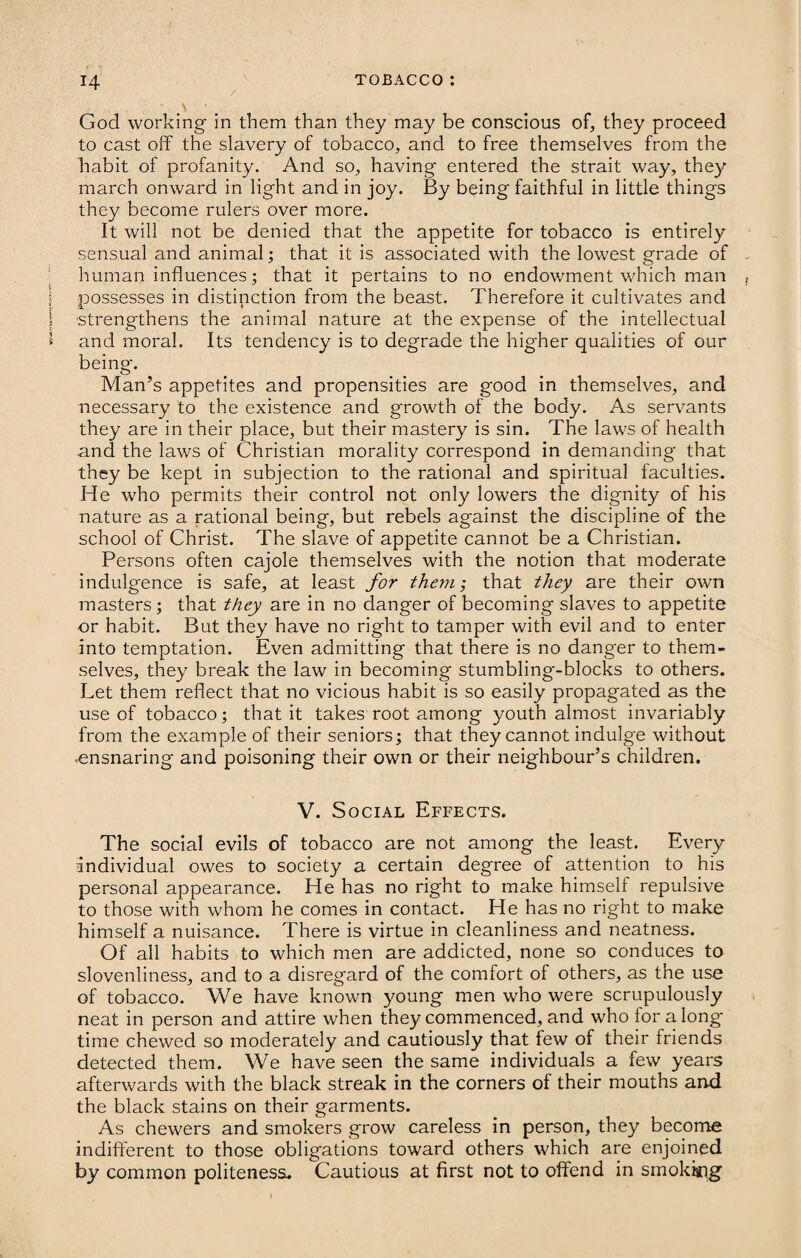 God working in them than they may be conscious of, they proceed to cast off the slavery of tobacco, and to free themselves from the habit of profanity. And so, having entered the strait way, they march onward in light and in joy. By being faithful in little things they become rulers over more. It will not be denied that the appetite for tobacco is entirely sensual and animal; that it is associated with the lowest grade of human influences; that it pertains to no endowment which man possesses in distinction from the beast. Therefore it cultivates and strengthens the animal nature at the expense of the intellectual and moral. Its tendency is to degrade the higher qualities of our being. Man’s appetites and propensities are good in themselves, and necessary to the existence and growth of the body. As servants they are in their place, but their mastery is sin. The laws of health and the laws of Christian morality correspond in demanding that they be kept in subjection to the rational and spiritual faculties. He who permits their control not only lowers the dig-nity of his nature as a rational being, but rebels against the discipline of the school of Christ. The slave of appetite cannot be a Christian. Persons often cajole themselves with the notion that moderate indulgence is safe, at least for them; that they are their own masters; that they are in no danger of becoming slaves to appetite or habit. But they have no right to tamper with evil and to enter into temptation. Even admitting that there is no danger to them¬ selves, they break the law in becoming stumbling'-blocks to others. Let them reflect that no vicious habit is so easily propagated as the use of tobacco; that it takes root among youth almost invariably from the example of their seniors; that they cannot indulg'e without .ensnaring and poisoning their own or their neighbour’s children. V. Social Effects. The social evils of tobacco are not among the least. Every individual owes to society a certain degree of attention to his personal appearance. He has no right to make himself repulsive to those with whom he comes in contact. He has no right to make himself a nuisance. There is virtue in cleanliness and neatness. Of all habits to which men are addicted, none so conduces to slovenliness, and to a disregard of the comfort of others, as the use of tobacco. We have known young men who were scrupulously neat in person and attire when they commenced, and who for along* time chewed so moderately and cautiously that few of their friends detected them. We have seen the same individuals a few years afterwards with the black streak in the corners of their mouths and the black stains on their garments. As chewers and smokers grow careless in person, they become indifferent to those obligations toward others which are enjoined by common politeness. Cautious at first not to offend in smokkig