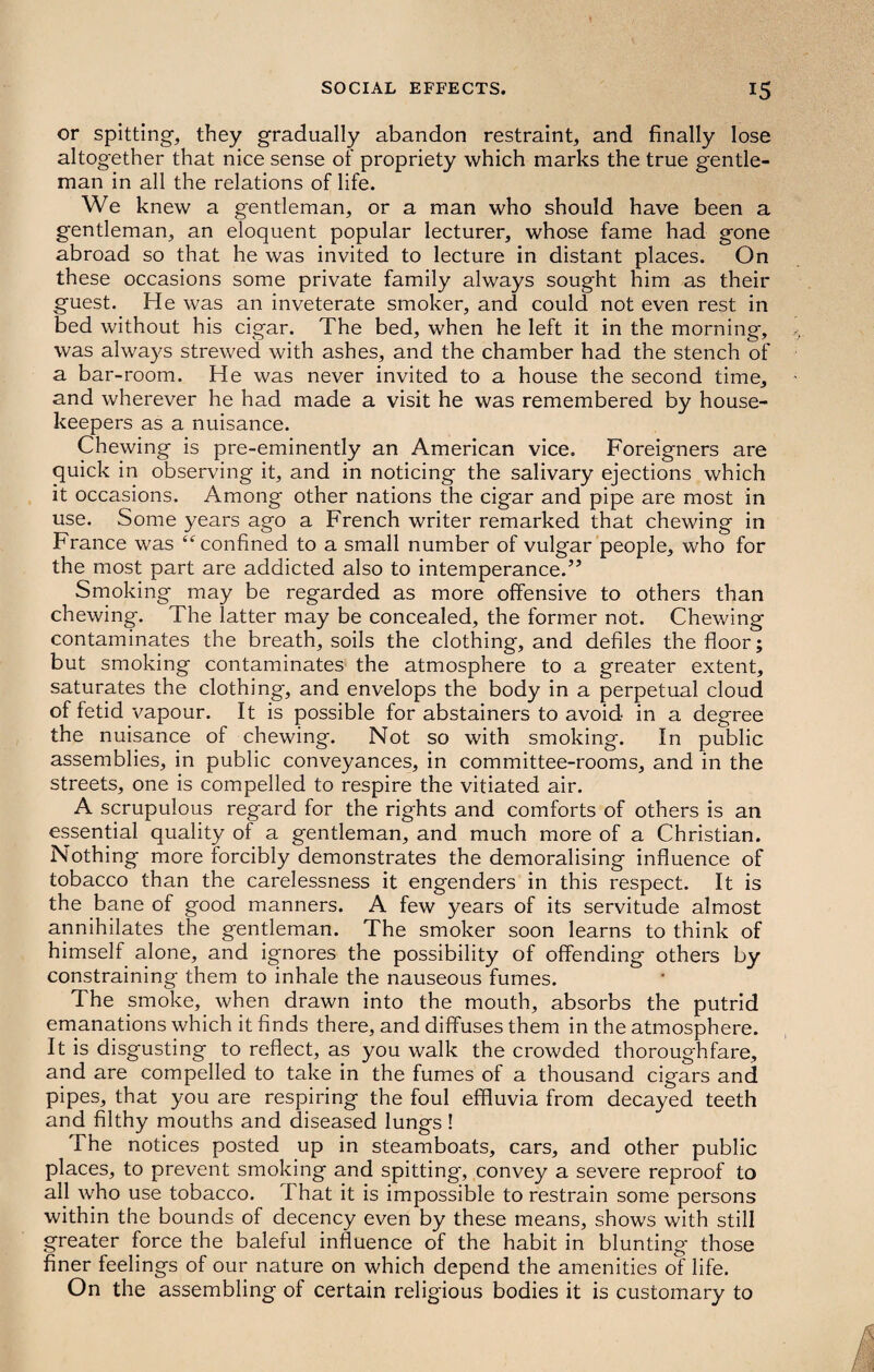 or spitting, they gradually abandon restraint, and finally lose altogether that nice sense of propriety which marks the true gentle¬ man in all the relations of life. We knew a gentleman, or a man who should have been a gentleman, an eloquent popular lecturer, whose fame had gone abroad so that he was invited to lecture in distant places. On these occasions some private family always sought him as their guest. He was an inveterate smoker, and could not even rest in bed without his cigar. The bed, when he left it in the morning', was always strewed with ashes, and the chamber had the stench of a bar-room. He was never invited to a house the second time, and wherever he had made a visit he was remembered by house¬ keepers as a nuisance. Chewing is pre-eminently an American vice. Foreigners are quick in observing it, and in noticing the salivary ejections which it occasions. Among other nations the cigar and pipe are most in use. Some years ago a French writer remarked that chewing in France was “confined to a small number of vulgar people, who for the most part are addicted also to intemperance.” Smoking may be regarded as more offensive to others than chewing. The latter may be concealed, the former not. Chewing contaminates the breath, soils the clothing, and defiles the floor; but smoking contaminates the atmosphere to a greater extent, saturates the clothing, and envelops the body in a perpetual cloud of fetid vapour. It is possible for abstainers to avoid in a degree the nuisance of chewing. Not so with smoking*. In public assemblies, in public conveyances, in committee-rooms, and in the streets, one is compelled to respire the vitiated air. A scrupulous regard for the rights and comforts of others is an essential quality of a gentleman, and much more of a Christian. Nothing more forcibly demonstrates the demoralising influence of tobacco than the carelessness it engenders in this respect. It is the bane of good manners. A few years of its servitude almost annihilates the gentleman. The smoker soon learns to think of himself alone, and ignores the possibility of offending others by constraining them to inhale the nauseous fumes. The smoke, when drawn into the mouth, absorbs the putrid emanations which it finds there, and diffuses them in the atmosphere. It is disgusting to reflect, as you walk the crowded thoroughfare, and are compelled to take in the fumes of a thousand cigars and pipes, that you are respiring the foul effluvia from decayed teeth and filthy mouths and diseased lungs! The notices posted up in steamboats, cars, and other public places, to prevent smoking and spitting, convey a severe reproof to all who use tobacco. I hat it is impossible to restrain some persons within the bounds of decency even by these means, shows with still greater force the baleful influence of the habit in blunting those finer feelings of our nature on which depend the amenities of life. On the assembling of certain religious bodies it is customary to