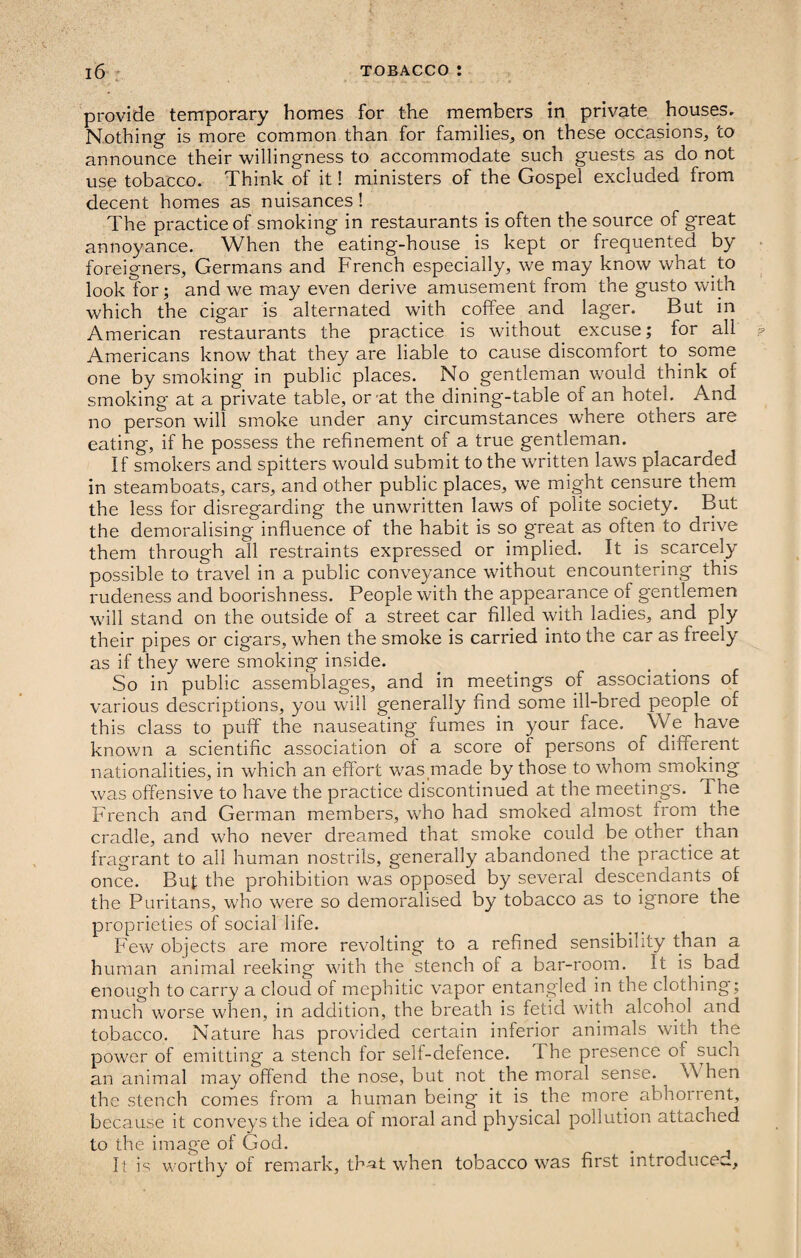 provide temporary homes for the members in private houses. Nothing is more common than for families, on these occasions, to announce their willingness to accommodate such guests as do not use tobacco. Think of it! ministers of the Gospel excluded from decent homes as nuisances! The practice of smoking in restaurants is often the source of great annoyance. When the eating-house is kept or frequented by foreigners, Germans and French especially, we may know what to look for; and we may even derive amusement from the gusto with which the cigar is alternated with coffee and lager. But in American restaurants the practice is without excuse; for all Americans know that they are liable to cause discomfort to. some one by smoking in public places. No gentleman would think of smoking at a private table, or at the dining-table of an hotel. And no person will smoke under any circumstances where others are eating, if he possess the refinement of a true gentleman. If smokers and spitters would submit to the written laws placarded in steamboats, cars, and other public places, we might censure them the less for disregarding the unwritten laws of polite society. But the demoralising influence of the habit is so great as often to drive them through all restraints expressed or implied. It is scarcely possible to travel in a public conveyance without encountering this rudeness and boorishness. People with the appearance of gentlemen will stand on the outside of a street car filled with ladies, and ply their pipes or cigars, when the smoke is carried into the car as freely as if they were smoking inside. So in public assemblages, and in meetings of associations of various descriptions, you will generally find some ill-bred people of this class to puff the nauseating fumes in your face. We have known a scientific association of a score of persons of different nationalities, in which an effort was made by those to whom smoking was offensive to have the practice discontinued at the meetings. The French and German members, who had smoked almost from the cradle, and who never dreamed that smoke could be other than fragrant to all human nostrils, generally abandoned the practice at once. But the prohibition was opposed by several descendants of the Puritans, who were so demoralised by tobacco as to ignore the proprieties of social life. Few objects are more revolting to a refined sensibility than a human animal reeking with the stench of a bar-room. It is bad enough to carry a cloud of mephitic vapor entangled in the clothing; much worse when, in addition, the breath is fetid with alcohol and tobacco. Nature has provided certain inferior animals with the power of emitting a stench for self-defence. T he presence of such an animal may offend the nose, but not the moral sense. W hen the stench comes from a human being it is the more abhorrent, because it conveys the idea of moral and physical pollution attached to the image of God. It is worthy of remark, that when tobacco was first introduce*..