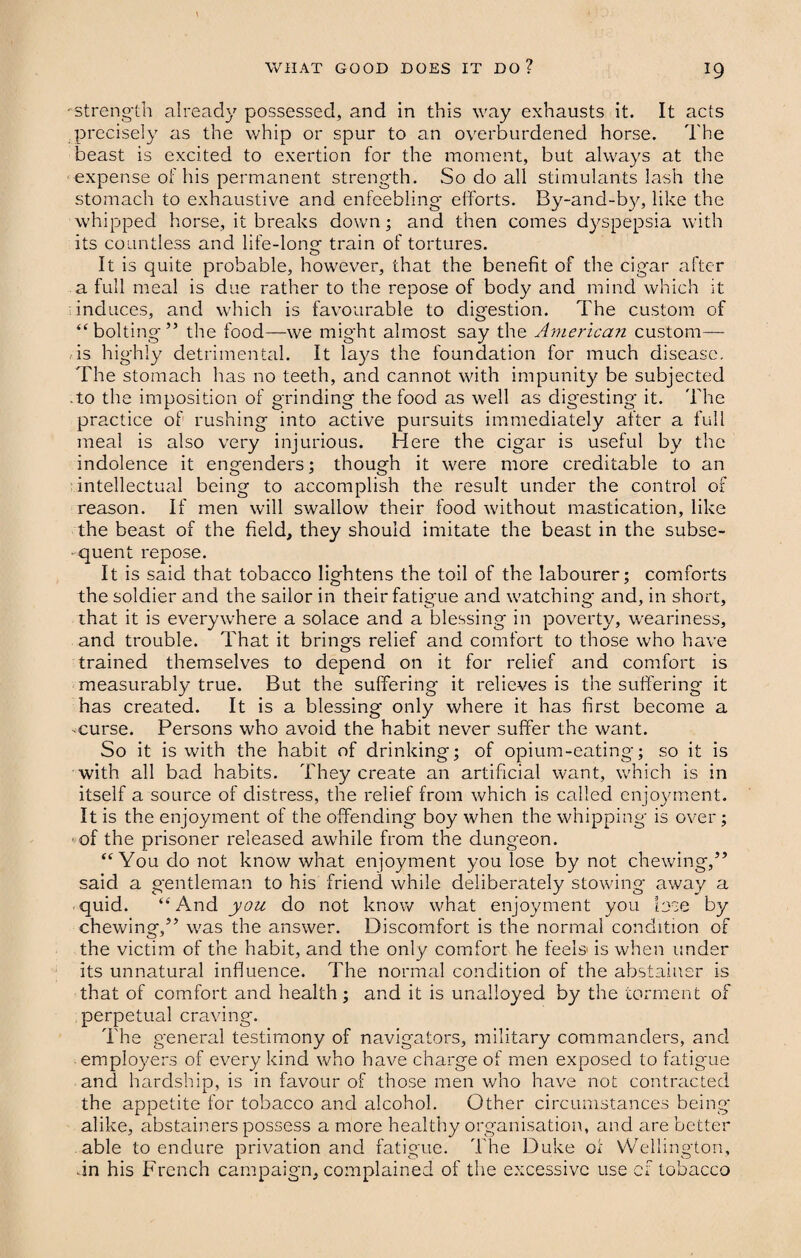 - strength already possessed, and in this way exhausts it. It acts precisely as the whip or spur to an overburdened horse. The beast is excited to exertion for the moment, but always at the expense of his permanent strength. So do all stimulants lash the stomach to exhaustive and enfeebling- efforts. By-and-by, like the whipped horse, it breaks down; and then comes dyspepsia with its countless and life-long train of tortures. It is quite probable, however, that the benefit of the cigar after a full meal is due rather to the repose of body and mind which it induces, and which is favourable to digestion. The custom of “bolting” the food—we might almost say the American custom— is highly detrimental. It lays the foundation for much disease. The stomach has no teeth, and cannot with impunity be subjected .to the imposition of grinding the food as well as digesting it. The practice of rushing into active pursuits immediately after a full meal is also very injurious. Here the cigar is useful by the indolence it engenders; though it were more creditable to an intellectual being to accomplish the result under the control of reason. If men will swallow their food without mastication, like the beast of the field, they should imitate the beast in the subse¬ quent repose. It is said that tobacco lightens the toil of the labourer; comforts the soldier and the sailor in their fatigue and watching and, in short, that it is everywhere a solace and a blessing in poverty, weariness, and trouble. That it brings relief and comfort to those who have trained themselves to depend on it for relief and comfort is measurably true. But the suffering* it relieves is the suffering it has created. It is a blessing only where it has first become a -curse. Persons who avoid the habit never suffer the want. So it is with the habit of drinking; of opium-eating; so it is with all bad habits. They create an artificial want, which is in itself a source of distress, the relief from which is called enjoyment. It is the enjoyment of the offending boy when the whipping* is over; of the prisoner released awhile from the dungeon. “You do not know what enjoyment you lose by not chewing,” said a gentleman to his friend while deliberately stowing away a quid. “And you do not know what enjoyment you lose by chewing,” was the answer. Discomfort is the normal condition of the victim of the habit, and the only comfort he feels is when under its unnatural influence. The normal condition of the abstainer is that of comfort and health; and it is unalloyed by the torment of perpetual craving. The general testimony of navigators, military commanders, and employers of every kind who have charge of men exposed to fatigue and hardship, is in favour of those men who have not contracted the appetite for tobacco and alcohol. Other circumstances being* alike, abstainers possess a more healthy organisation, and are better able to endure privation and fatigue. The Duke oi Wellington, an his French campaign, complained of the excessive use cf tobacco