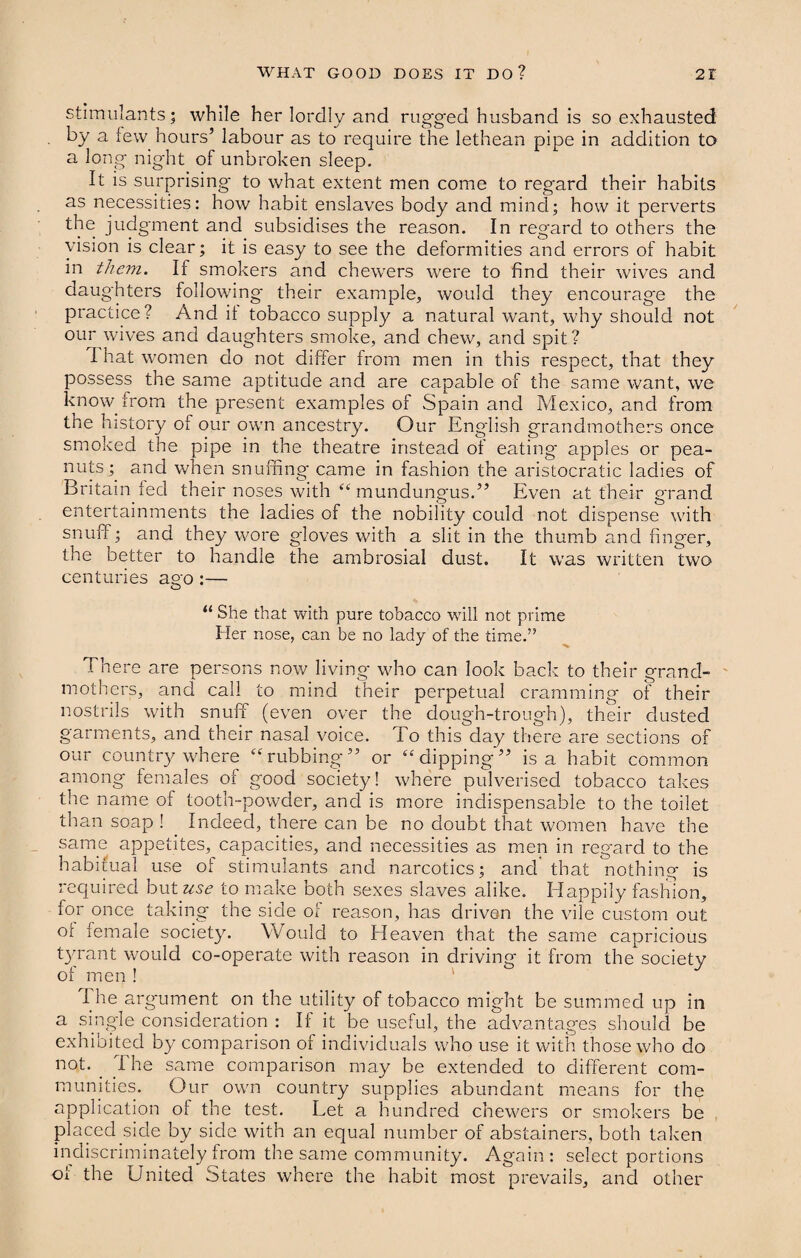 stimulants; while her lordly and rugged husband is so exhausted by a few hours’ labour as to require the lethean pipe in addition to a long night of unbroken sleep. It is surprising to what extent men come to regard their habits as necessities: how habit enslaves body and mind; how it perverts the judgment and subsidises the reason. In regard to others the vision is clear; it is easy to see the deformities and errors of habit in them. If smokers and chewers were to find their wives and daughters following their example, would they encourag'e the practice ? And it tobacco supply a natural want, why should not our wives and daughters smoke, and chew, and spit? I hat women do not differ from men in this respect, that they possess the same aptitude and are capable of the same want, we know from the present examples of Spain and Mexico, and from the history of our own ancestry. Our Eng'lish grandmothers once smoked the pipe in the theatre instead of eating apples or pea¬ nuts;. and when snuffing came in fashion the aristocratic ladies of Britain fed their noses with “ mundungus.” Even at their grand entertainments the ladies of the nobiiity could not dispense with snuff; and they wore gloves with a slit in the thumb and fing'er, the better to handle the ambrosial dust. It was written two centuries a°o :— O 11 She that with pure tobacco will not prime Her nose, can be no lady of the time.” There are persons now living- who can look back to their grand¬ mothers, and call to mind their perpetual cramming of their nostrils with snuff (even over the dough-trough), their dusted garments, and their nasal voice. To this day there are sections of our country where “rubbing” or “dipping” is a habit common among females of good society! where pulverised tobacco takes the name of tooth-powder, and is more indispensable to the toilet than soap ! Indeed, there can be no doubt that women have the same appetites, capacities, and necessities as men in regard to the habitual use ol stimulants and narcotics; and that nothing is required but use to make both sexes slaves alike. Happily fashion, for once taking the side of reason, has driven the vile custom out of female society. Would to Heaven that the same capricious tyrant would co-operate with reason in driving it from the society of men ! I he argument on the utility of tobacco might be summed up in a single consideration : If it be useful, the advantages should be exhibited by comparison of individuals who use it with those who do not. The same comparison may be extended to different com¬ munities. Our own country supplies abundant means for the application of the test. Let a hundred chewers or smokers be placed side by side with an equal number of abstainers, both taken indiscriminately from the same community. Again: select portions of the United States where the habit most prevails, and other