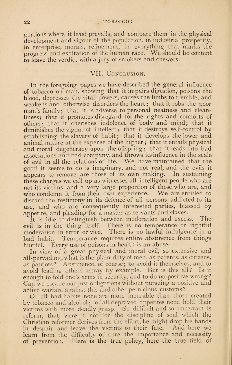 portions where it least prevails, and compare them in the physical development and vigour of the population, in industrial prosperity, in enterprise, morals, refinement, in everything that marks the progress and exaltation of the human race. We should be content to leave the verdict with a jury of smokers and chewers. VII. Conclusion. In the foregoing pages we have described the general influence of tobacco on man, showing that it impairs digestion, poisons the blood, depresses the vital powers, causes the limbs to tremble, and weakens and otherwise disorders the heart; that it robs the poor man’s family; that it is adverse to personal neatness and clean¬ liness; that it promotes disregard for the rights and comforts of others; that it cherishes indolence of body and mind; that it diminishes the vigour of intellect; that it destroys self-control by establishing the slavery of habit; that it develops the lower and animal nature at the expense of the higher; that it entails physical and moral degeneracy upon the offspring; that it leads into bad associations and bad company, and throws its influence in the scale of evil in all the relations of life. We have maintained that the good it seems to do is imaginary, and not real, and the evils it appears to remove are those of its own making. In sustaining these charges we call up as witnesses all intelligent people who are not its victims, and a very large proportion of those who are, and who condemn it from their own experience. We are entitled to discard the testimony in its defence of all persons addicted to its use, and who are consequently interested parties, biassed by appetite, and pleading for a master as servants and slaves. It is idle to distinguish between moderation and excess. The evil is in the thing itself. There is no temperance or rightful moderation in error or vice. There is no lawful indulgence in a bad habit. Temperance requires entire abstinence from things hurtful. Every use of poisons in health is an abuse. In view of a great physical and moral evil, so extensive and all-pervading, what is the plain duty of men, as parents, as citizens, as patriots? Abstinence, of course; to avoid it themselves, and to avoid leading others astray by example. But is this all? Is it enough to fold one’s arms in security, and to do no positive wrong? Can we escape our just obligations without pursuing a positive and active warfare against this and other pernicious customs? Of all bad habits none are more incurable than those created by tobacco and alcohol; of all depraved appetites none hold their victims with more deadly grasp. So difficult and so uncertain is reform, that, were it not for the discipline of soul which the Christian reformer derives from the effort, he might drop his hands in despair and leave the victims to their fate. And here we learn from the difficulty of cure the importance and necessity of prevention. Here is the true policy, here the true field of