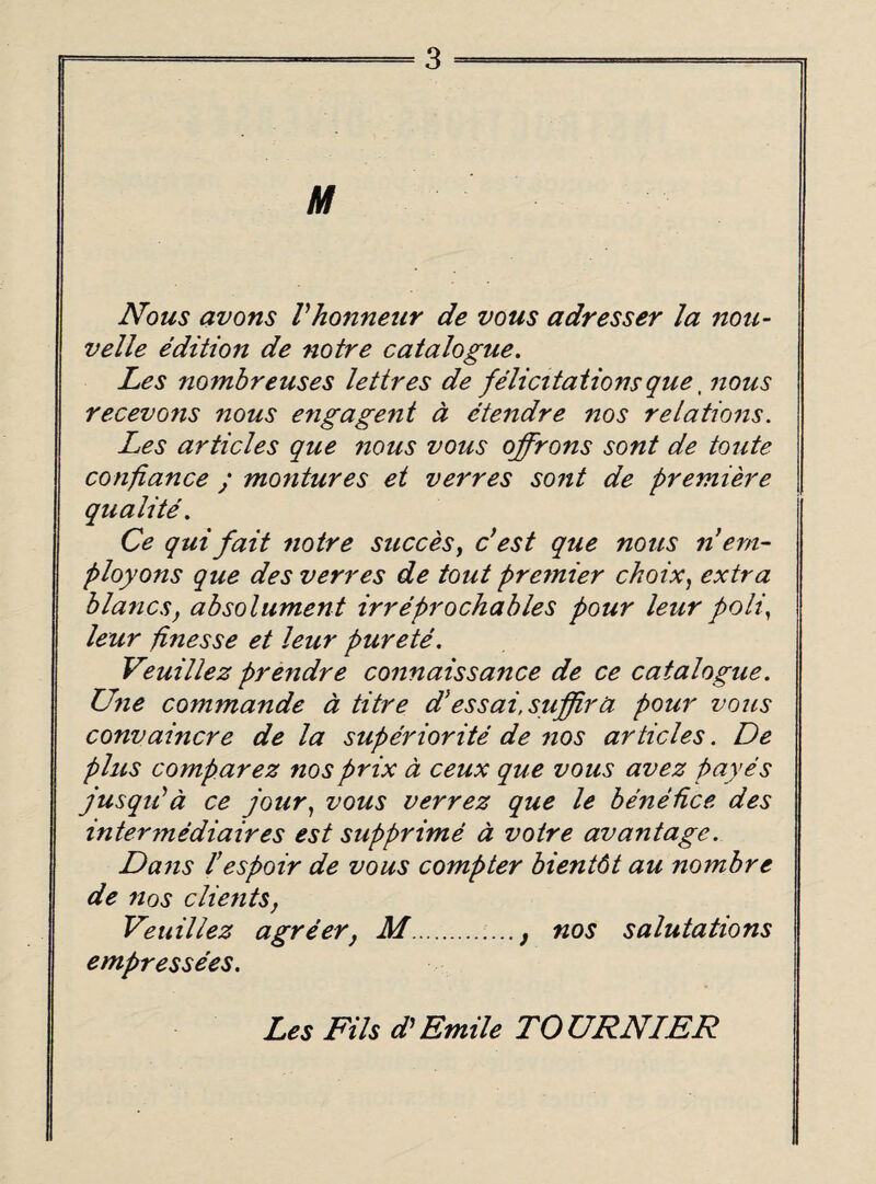 M Nous avons Vhonneur de vous a dresser la non- velle edition de notre catalogue. Les nombreuses lettres de felicitations que, nous recevons nous engagent a etendre nos relations. Les articles que nous vous offrons sont de toute confiance ; montures et verres sont de premiere qualite. Ce quifait notre succes} c’est que nous n*em¬ ploy ons que des verres de tout premier choix, extra blanes, absolument irreprochables pour leur poll, leur finesse et leur purete. Veuillez prendre connaissance de ce catalogue. Une commande a titre d’essai.suffira pour vous convaincre de la superiorite de nos articles. De plus comparez nos prix a ceux que vous avez payes jusqiPa ce jour) vous verrez que le benedee des intermediaires est supprime a voire avantage. Dans l’espoir de vous compter bientdt au nombre de nos clients, Veuillez agreer, M., nos salutations empressees. Les Fils d’ Emile TO URN IER