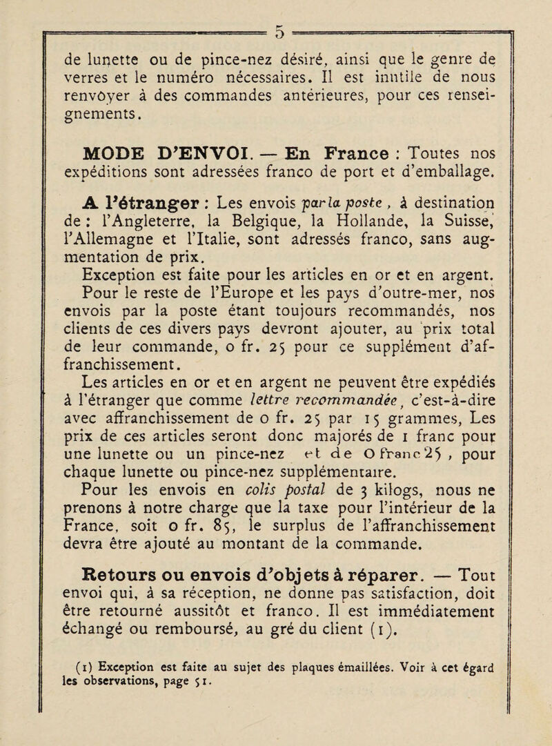 rr de lunette ou de pince-nez desir£, ainsi que le genre de verres et le numero necessaires. II est inutile de nous renvoyer a des commandes anterieures, pour ces rensei- gnements. MODE D’ENVOI. — En France : Toutes nos expeditions sont adressees franco de port et d’emballage. A l*6tranger : Les envois far la postc , i destination de: l’Angleterre, la Belgique, la Hollande, la Suisse, rAllemagne et l’ltalie, sont adresses franco, sans aug¬ mentation de prix. Exception est faite pour les articles en or et en argent. Pour le reste de l’Europe et les pays d’outre-mer, nos envois par la poste etant toujours recommandes, nos clients de ces divers pays devront ajouter, au prix total de leur commande, o fr. 25 pour ce supplement d’af- franchissement. Les articles en or et en argent ne peuvent etre expedies k Tetranger que comme lettre recommandee, c’est-a-dire avec affranchissement de 0 fr. 25 par 15 grammes, Les prix de ces articles seront done majores de 1 franc pour une lunette ou un pince-nez et de Ofranc25, pour chaque lunette ou pince-nez supplementaire. Pour les envois en colis postal de 3 kilogs, nous ne prenons a notre charge que la taxe pour l’interieur de la France, soit o fr. 85, le surplus de l’affranchissement devra etre ajoute au montant de la commande. Retours ou envois d'objets 4 r^parer. — Tout envoi qui, a sa reception, ne donne pas satisfaction, doit etre retourne aussit6t et franco. II est immediatement ^change ou rembours£, au gre du client (1). (1) Exception est faite au sujet des plaques emaiilees. Voir a cet £gard les observations, page 51.