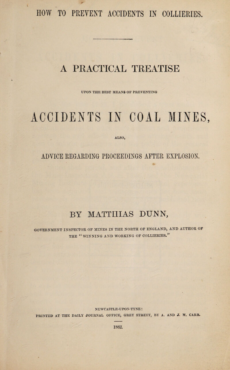 HOW TO PREVENT ACCIDENTS IN COLLIERIES. A PRACTICAL TREATISE UPON THE BEST MEANS OF PREVENTING ACCIDENTS IN COAL MINES, ALSO, ADVICE REGARDING PROCEEDINGS AFTER EXPLOSION. BY MATTHIAS DUNN, GOVERNMENT INSPECTOR OF MINES IN THE NORTH OF ENGLAND, AND AUTHOR OF THE “WINNING AND WORKING OF COLLIERIES.” NEWCASTLE-UPON-TYNE: PRINTED AT THE DAILY JOURNAL OFFICE, GREY STREET, BY A. AND J. M. CARR. 1862.