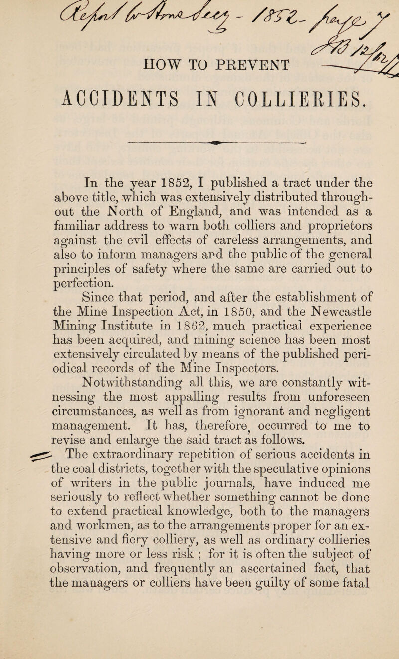 HOW TO PREVENT ACCIDENTS IN COLLIERIES. In the year 1852, I published a tract under the above title, which was extensively distributed through¬ out the North of England, and was intended as a familiar address to warn both colliers and proprietors against the evil effects of careless arrangements, and also to inform managers and the public of the general principles of safety where the same are carried out to perfection. Since that period, and after the establishment of the Mine Inspection Act, in 1850, and the Newcastle Mining Institute in 1862, much practical experience has been acquired, and mining science has been most extensively circulated by means of the published peri¬ odical records of the Mine Inspectors. Notwithstanding all this, we are constantly wit¬ nessing the most appalling results from unforeseen circumstances, as well as from ignorant and negligent management. It has, therefore^ occurred to me to revise and enlarge the said tract as follows. - The extraordinary repetition of serious accidents in the coal districts, together with the speculative opinions of writers in the public journals, have induced me seriously to reflect whether something cannot be done to extend practical knowledge, both to the managers and workmen, as to the arrangements proper for an ex¬ tensive and fiery colliery, as well as ordinary collieries having more or less risk ; for it is often the subject of observation, and frequently an ascertained fact, that the managers or colliers have been guilty of some fatal