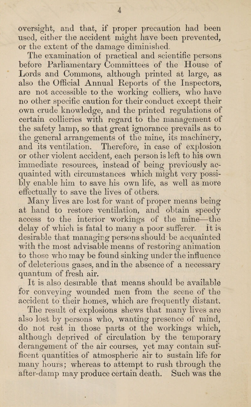 oversight, and that, if proper precaution had been used, either the accident might have been prevented, or the extent of the damage diminished. The examination of practical and scientific persons before Parliamentary Committees of the House of Lords and Commons, although printed at large, as also the Official Annual Reports of the Inspectors, are not accessible to the working colliers, who have no other, specific caution for their conduct except their own crude knowledge, and the printed regulations of certain collieries with regard to the management of the safety lamp, so that great ignorance prevails as to the general arrangements of the mine, its machinery, and its ventilation. Therefore, in case of explosion or other violent accident, each person is left to his own immediate resources, instead of being previously ac¬ quainted with circumstances which might very possi¬ bly enable him to save his own life, as well as more effectually to save the lives of others. Many lives are lost for want of proper means being at hand to restore ventilation, and obtain speedy access to the interior working's of the mine—the delay of which is fatal to many a poor sufferer, it is desirable that managing persons should be acquainted with the most advisable means of restoring animation to those who may be found sinking under the influence of deleterious gases, and in the absence of a necessary quantum of fresh air. It is also desirable that means should be available for conveying wounded men from the scene of the accident to their homes, which are frequently distant. The result of explosions shews that many lives are also lost by persons who, wanting presence of mind, do not rest in those parts ot the workings which, although deprived of circulation by the temporary derangement of the air courses, yet may contain suf- ficent quantities of atmospheric air to sustain life for many hours; whereas to attempt to rush through the after-damp may produce certain death. Such was the